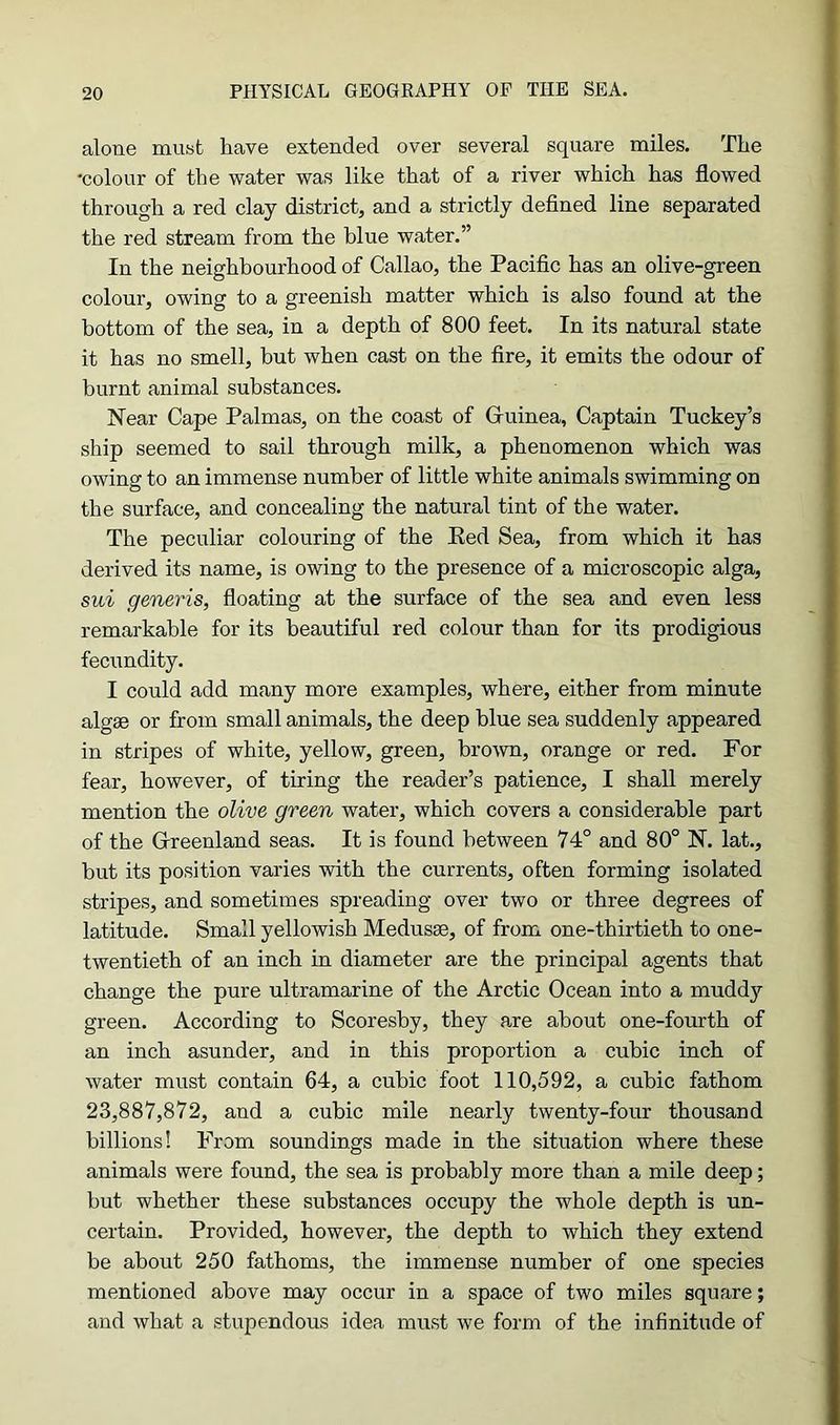 alone must have extended over several square miles. The •colour of the water was like that of a river which has flowed through a red clay district, and a strictly defined line separated the red stream from the blue water.” In the neighbourhood of Callao, the Pacific has an olive-green colour, owing to a greenish matter which is also found at the bottom of the sea, in a depth of 800 feet. In its natural state it has no smell, but when cast on the fire, it emits the odour of burnt animal substances. Near Cape Palmas, on the coast of Guinea, Captain Tuckey’s ship seemed to sail through milk, a phenomenon which was owing to an immense number of little white animals swimming on the surface, and concealing the natural tint of the water. The peculiar colouring of the Red Sea, from which it has derived its name, is owing to the presence of a microscopic alga, sui generis, floating at the surface of the sea and even less remarkable for its beautiful red colour than for its prodigious fecundity. I could add many more examples, where, either from minute algae or from small animals, the deep blue sea suddenly appeared in stripes of white, yellow, green, brown, orange or red. For fear, however, of tiring the reader’s patience, I shall merely mention the olive green water, which covers a considerable part of the Greenland seas. It is found between 74° and 80° N. lat., but its position varies with the currents, often forming isolated stripes, and sometimes spreading over two or three degrees of latitude. Small yellowish Medusae, of from one-thirtieth to one- twentieth of an inch in diameter are the principal agents that change the pure ultramarine of the Arctic Ocean into a muddy green. According to Scoreshy, they .are about one-fourth of an inch asunder, and in this proportion a cubic inch of water must contain 64, a cubic foot 110,592, a cubic fathom 23,887,872, and a cubic mile nearly twenty-four thousand billions! From soundings made in the situation where these animals were found, the sea is probably more than a mile deep; but whether these substances occupy the whole depth is un- certain. Provided, however, the depth to which they extend be about 250 fathoms, the immense number of one species mentioned above may occur in a space of two miles square; and what a stupendous idea must we form of the infinitude of