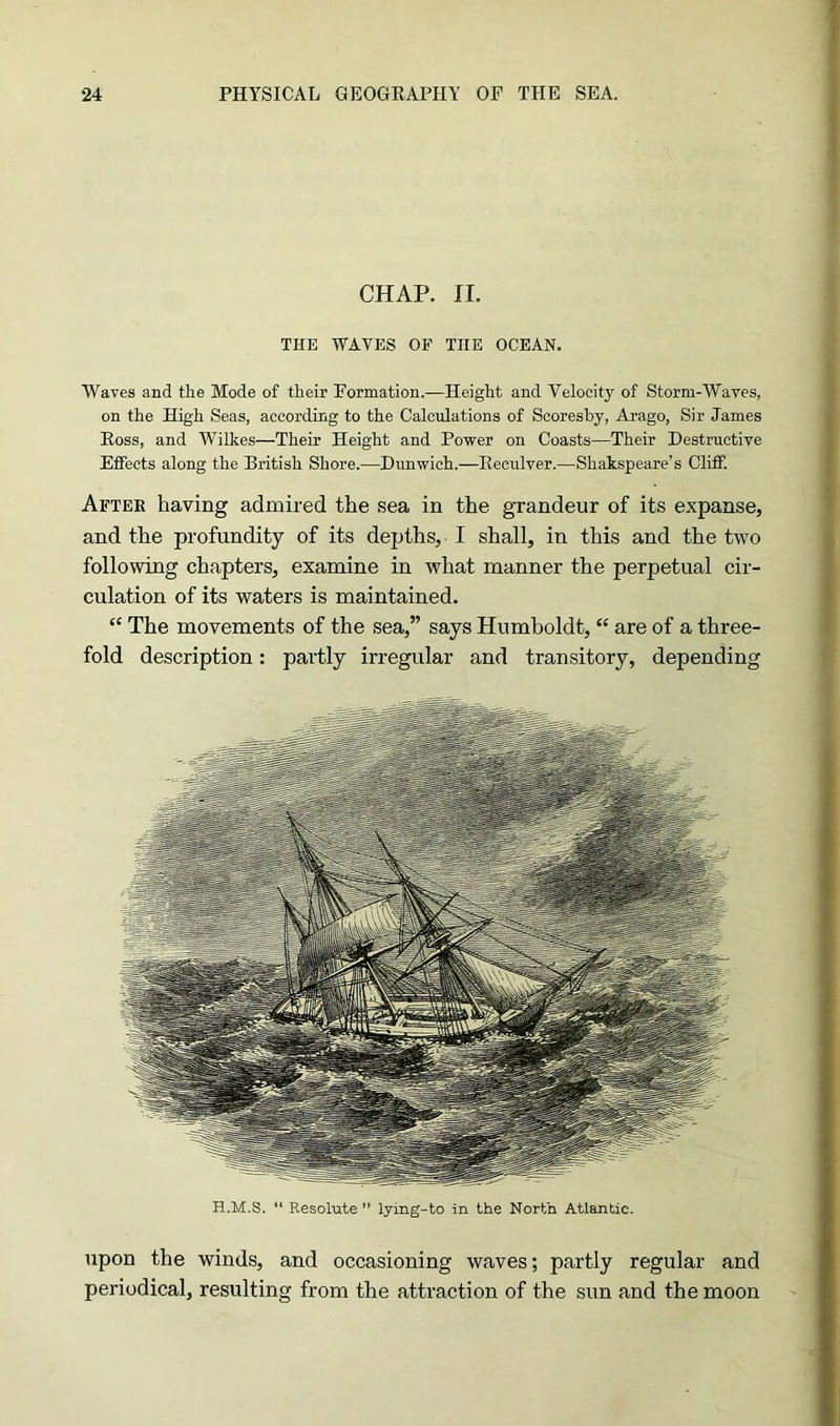 CHAP. II. THE WAVES OF THE OCEAN. Waves and the Mode of their Formation.—Height and Velocity of Storm-Waves, on the High Seas, according to the Calculations of Scoreshy, Arago, Sir James Ross, and Wilkes—Their Height and Power on Coasts—Their Destructive Effects along the British Shore.—Dunwich.—Reculver.—Shakspeare’s Cliff. After having admired the sea in the grandeur of its expanse, and the profundity of its depths, I shall, in this and the two following chapters, examine in what manner the perpetual cir- culation of its waters is maintained. “ The movements of the sea,” says Humboldt, “ are of a three- fold description: partly irregular and transitory, depending H.M.S. “ Resolute ” lying-to in the North Atlantic. upon the winds, and occasioning waves; partly regular and periodical, resulting from the attraction of the sun and the moon