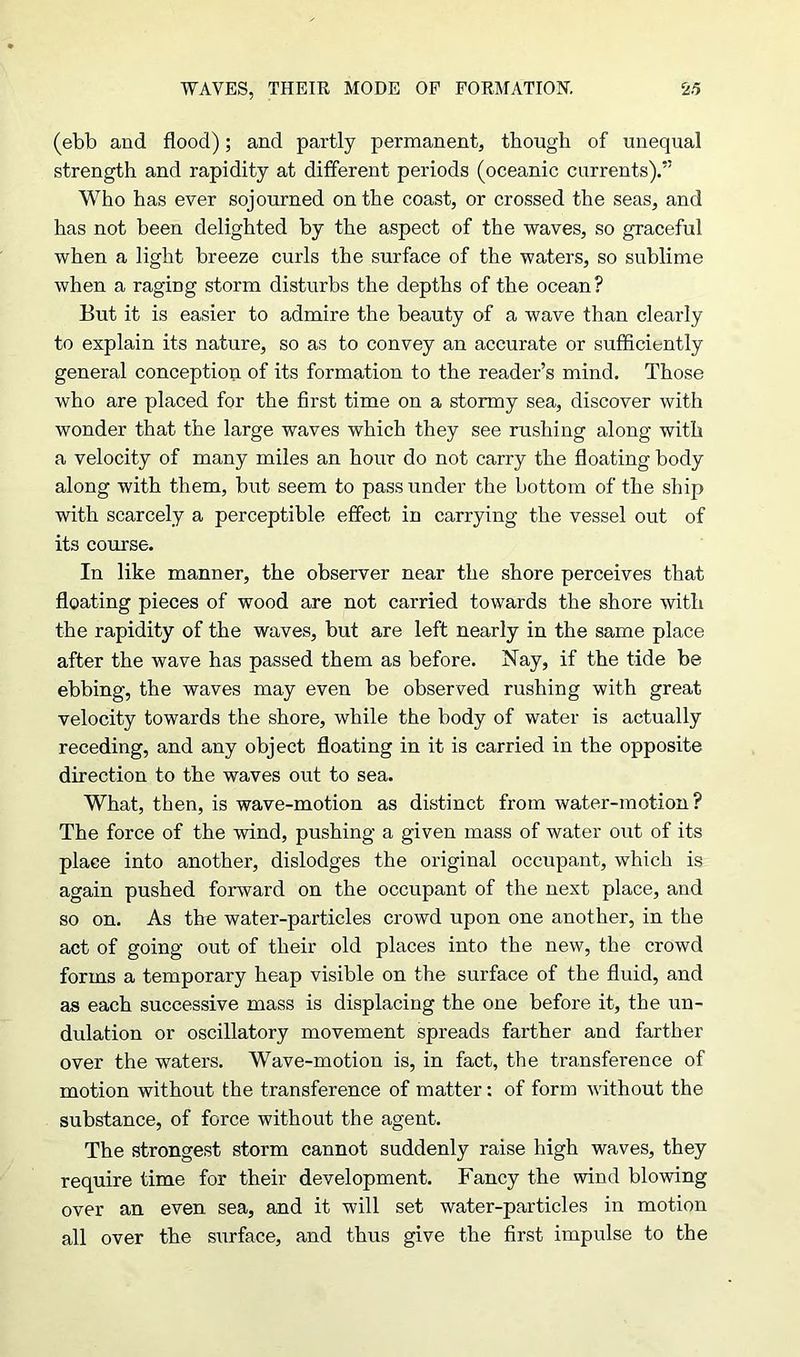 (ebb and flood); and partly permanent, though of unequal strength and rapidity at different periods (oceanic currents).” Who has ever sojourned on the coast, or crossed the seas, and has not been delighted by the aspect of the waves, so graceful when a light breeze curls the surface of the waters, so sublime when a raging storm disturbs the depths of the ocean? But it is easier to admire the beauty of a wave than clearly to explain its nature, so as to convey an accurate or sufficiently general conception of its formation to the reader’s mind. Those who are placed for the first time on a stormy sea, discover with wonder that the large waves which they see rushing along with a velocity of many miles an hour do not carry the floating body along with them, but seem to pass under the bottom of the ship with scarcely a perceptible effect in carrying the vessel out of its course. In like manner, the observer near the shore perceives that floating pieces of wood are not carried towards the shore with the rapidity of the waves, but are left nearly in the same place after the wave has passed them as before. Nay, if the tide be ebbing, the waves may even be observed rushing with great velocity towards the shore, while the body of water is actually receding, and any object floating in it is carried in the opposite direction to the waves out to sea. What, then, is wave-motion as distinct from water-motion? The force of the wind, pushing a given mass of water out of its place into another, dislodges the original occupant, which is again pushed forward on the occupant of the next place, and so on. As the water-particles crowd upon one another, in the act of going out of their old places into the new, the crowd forms a temporary heap visible on the surface of the fluid, and as each successive mass is displacing the one before it, the un- dulation or oscillatory movement spreads farther and farther over the waters. Wave-motion is, in fact, the transference of motion without the transference of matter: of form without the substance, of force without the agent. The strongest storm cannot suddenly raise high waves, they require time for their development. Fancy the wind blowing over an even sea, and it will set water-particles in motion all over the surface, and thus give the first impulse to the