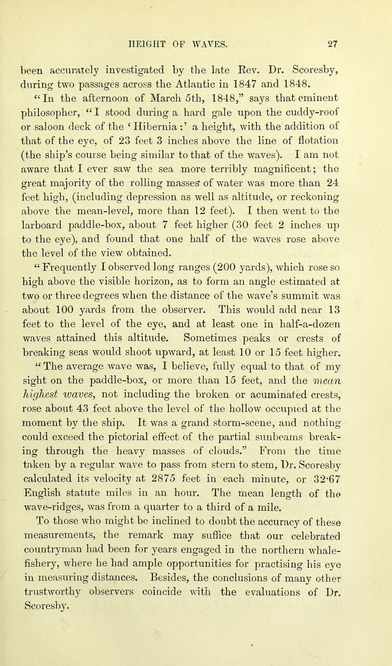 been accurately investigated by the late Rev. Dr. Scoresby, during two passages across the Atlantic in 1847 and 1848. “In the afternoon of March 5th, 1848,” says that eminent philosopher, “ I stood during a hard gale upon the cuddy-roof or saloon deck of the ‘Hiberniaa height, with the addition of that of the eye, of 23 feet 3 inches above the line of flotation (the ship’s course being similar to that of the waves). I am not aware that I ever saw the sea more terribly magnificent; the great majority of the rolling masses' of water was more than 24 feet high, (including depression as well as altitude, or reckoning above the mean-level, more than 12 feet). I then went to the larboard paddle-box, about 7 feet higher (30 feet 2 inches up to the eye), and found that one half of the waves rose above the level of the view obtained. “Frequently I observed long ranges (200 yards), which rose so high above the visible horizon, as to form an angle estimated at two or three degrees when the distance of the wave’s summit was about 100 yards from the observer. This would add near 13 feet to the level of the eye, and at least one in half-a-dozen waves attained this altitude. Sometimes peaks or crests of breaking seas would shoot upward, at least 10 or 15 feet higher. “ The average wave was, I believe, fully equal to that of my sight on the paddle-box, or more than 15 feet, and the mean highest waves, not including the broken or acuminated crests, rose about 43 feet above the level of the hollow occupied at the moment by the ship. It was a grand storm-scene, and nothing could exceed the pictorial effect of the partial sunbeams break- ing through the heavy masses of clouds.” From the time taken by a regular wave to pass from stern to stem. Dr. Scoresby calculated its velocity at 2875 feet in each minute, or 32-67 English statute miles in an hour. The mean length of the wave-ridges, was from a quarter to a third of a mile. To those who might be inclined to doubt the accuracy of these measurements, the remark may suffice that our celebrated countryman had been for years engaged in the northern whale- fishery, where he had ample opportunities for practising his eye in measuring distances. Besides, the conclusions of many other trustworthy observers coincide with the evaluations of Dr. Scoresby.