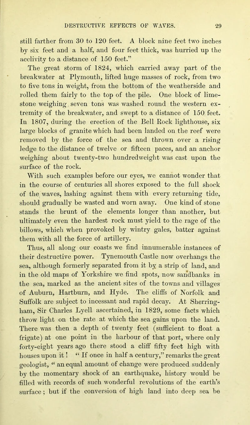 still farther from 30 to 120 feet. A block nine feet two inches by six feet and a half, and four feet thick, was hurried up the acclivity to a distance of 150 feet.” The great storm of 1824, which carried away part of the breakwater at Plymouth, lifted huge masses of rock, from two to five tons in weight, from the bottom of the weatherside and rolled them fairly to the top of the pile. One block of lime- stone weighing seven tons was washed round the western ex- tremity of the breakwater, and swept to a distance of 150 feet. In 1807, during the erection of the Bell Rock lighthouse, six large blocks of granite which had been landed on the reef were removed by the force of the sea and thrown over a rising ledge to the distance of twelve or fifteen paces, and an anchor weighing about twenty-two hundredweight was cast upon the surface of the rock. With such examples before our eyes, we cannot wonder that in the course of centuries all shores exposed to the full shock of the waves, lashing against them with every returning tide, should gradually be wasted and worn away. One kind of stone stands the brunt of the elements longer than another, but ultimately even the hardest rock must yield to the rage of the billows, which when provoked by wintry gales, batter against them with all the force of artillery. Thus, all along our coasts we find innumerable instances of their destructive power. Tynemouth Castle now overhangs the sea, although formerly separated from it by a strip of land, and in the old maps of Yorkshire we find spots, now sandbanks in the sea, marked as the ancient sites of the towns and villages of Auburn, Hartburn, and Hyde. The cliffs of Norfolk and Suffolk are subject to incessant and rapid decay. At Sherring- ham, Sir Charles Lyell ascertained, in 1829, some facts which throw light on the rate at which the sea gains upon the land. There was then a depth of twenty feet (sufficient to float a frigate) at one point in the harbour of that port, where only forty-eight years ago there stood a cliff fifty feet high with houses upon it! ££ If once in half a century,” remarks the great geologist, <£ an equal amount of change were produced suddenly by the momentary shock of an earthquake, history would be filled with records of such wonderful revolutions of the earth’s surface ; but if the conversion of high land into deep sea be