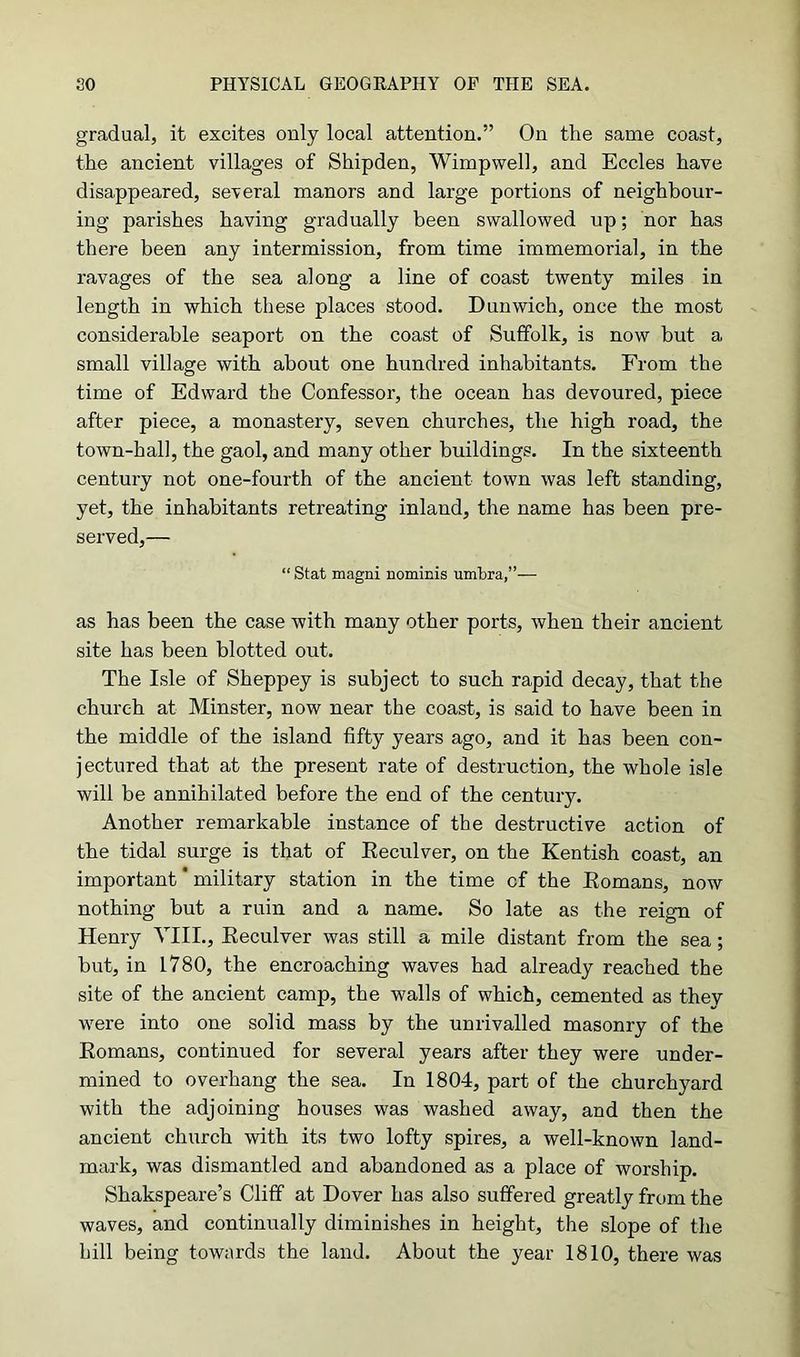 gradual, it excites only local attention.” On the same coast, the ancient villages of Shipden, Wimpwell, and Eccles have disappeared, several manors and large portions of neighbour- ing parishes having gradually been swallowed up; nor has there been any intermission, from time immemorial, in the ravages of the sea along a line of coast twenty miles in length in which these places stood. Dunwich, once the most considerable seaport on the coast of Suffolk, is now but a small village with about one hundred inhabitants. From the time of Edward the Confessor, the ocean has devoured, piece after piece, a monastery, seven churches, the high road, the town-hall, the gaol, and many other buildings. In the sixteenth century not one-fourth of the ancient town was left standing, yet, the inhabitants retreating inland, the name has been pre- served,— “ Stat magni nominis umbra,”— as has been the case with many other ports, when their ancient site has been blotted out. The Isle of Sheppey is subject to such rapid decay, that the church at Minster, now near the coast, is said to have been in the middle of the island fifty years ago, and it has been con- jectured that at the present rate of destruction, the whole isle will be annihilated before the end of the century. Another remarkable instance of the destructive action of the tidal surge is that of Reculver, on the Kentish coast, an important' military station in the time cf the Romans, now nothing but a ruin and a name. So late as the reign of Henry VIII., Reculver was still a mile distant from the sea; but, in 1780, the encroaching waves had already reached the site of the ancient camp, the walls of which, cemented as they were into one solid mass by the unrivalled masonry of the Romans, continued for several years after they were under- mined to overhang the sea. In 1804, part of the churchyard with the adjoining houses was washed away, and then the ancient church with its two lofty spires, a well-known land- mark, was dismantled and abandoned as a place of worship. Shakspeare’s Cliff at Dover has also suffered greatly from the waves, and continually diminishes in height, the slope of the hill being towards the land. About the year 1810, there was
