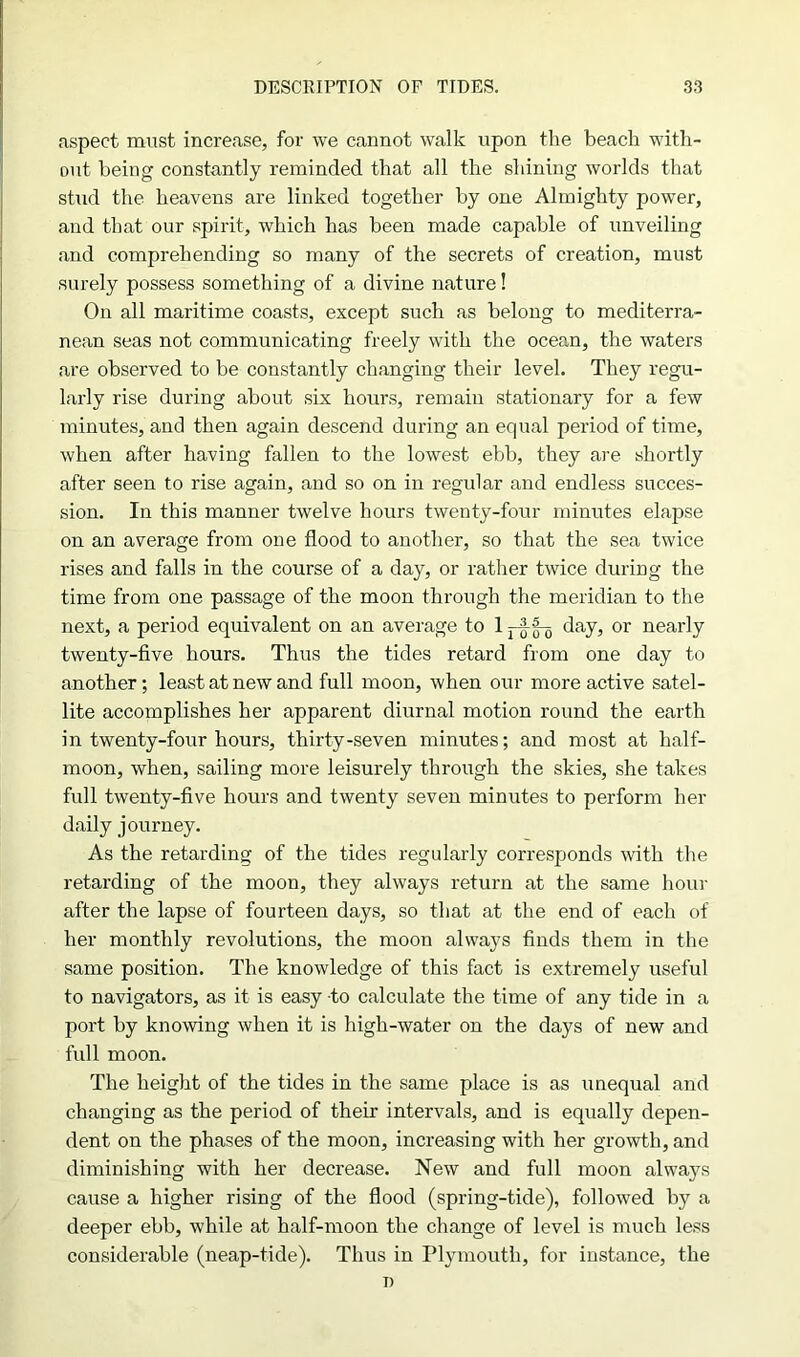 aspect must increase, for we cannot walk upon the beach with- out being constantly reminded that all the shining worlds that stud the heavens are linked together by one Almighty power, and that our spirit, which has been made capable of unveiling and comprehending so many of the secrets of creation, must surely possess something of a divine nature! On all maritime coasts, except such as belong to mediterra- nean seas not communicating freely with the ocean, the waters are observed to be constantly changing their level. They regu- larly rise during about six hours, remain stationary for a few minutes, and then again descend during an equal period of time, when after having fallen to the lowest ebb, they are shortly after seen to rise again, and so on in regular and endless succes- sion. In this manner twelve hours twenty-four minutes elapse on an average from one flood to another, so that the sea twice rises and falls in the course of a day, or rather twice during the time from one passage of the moon through the meridian to the next, a period equivalent on an average to 1 day, or nearly twenty-five hours. Thus the tides retard from one day to another; least at new and full moon, when our more active satel- lite accomplishes her apparent diurnal motion round the earth in twenty-four hours, thirty-seven minutes; and most at half- moon, when, sailing more leisurely through the skies, she takes full twenty-five hours and twenty seven minutes to perform her daily journey. As the retarding of the tides regularly corresponds with the retarding of the moon, they always return at the same hour after the lapse of fourteen days, so that at the end of each of her monthly revolutions, the moon always finds them in the same position. The knowledge of this fact is extremely useful to navigators, as it is easy to calculate the time of any tide in a port by knowing when it is high-water on the days of new and full moon. The height of the tides in the same place is as unequal and changing as the period of their intervals, and is equally depen- dent on the phases of the moon, increasing with her growth, and diminishing with her decrease. New and full moon always cause a higher rising of the flood (spring-tide), followed by a deeper ebb, while at half-moon the change of level is much less considerable (neap-tide). Thus in Plymouth, for instance, the n