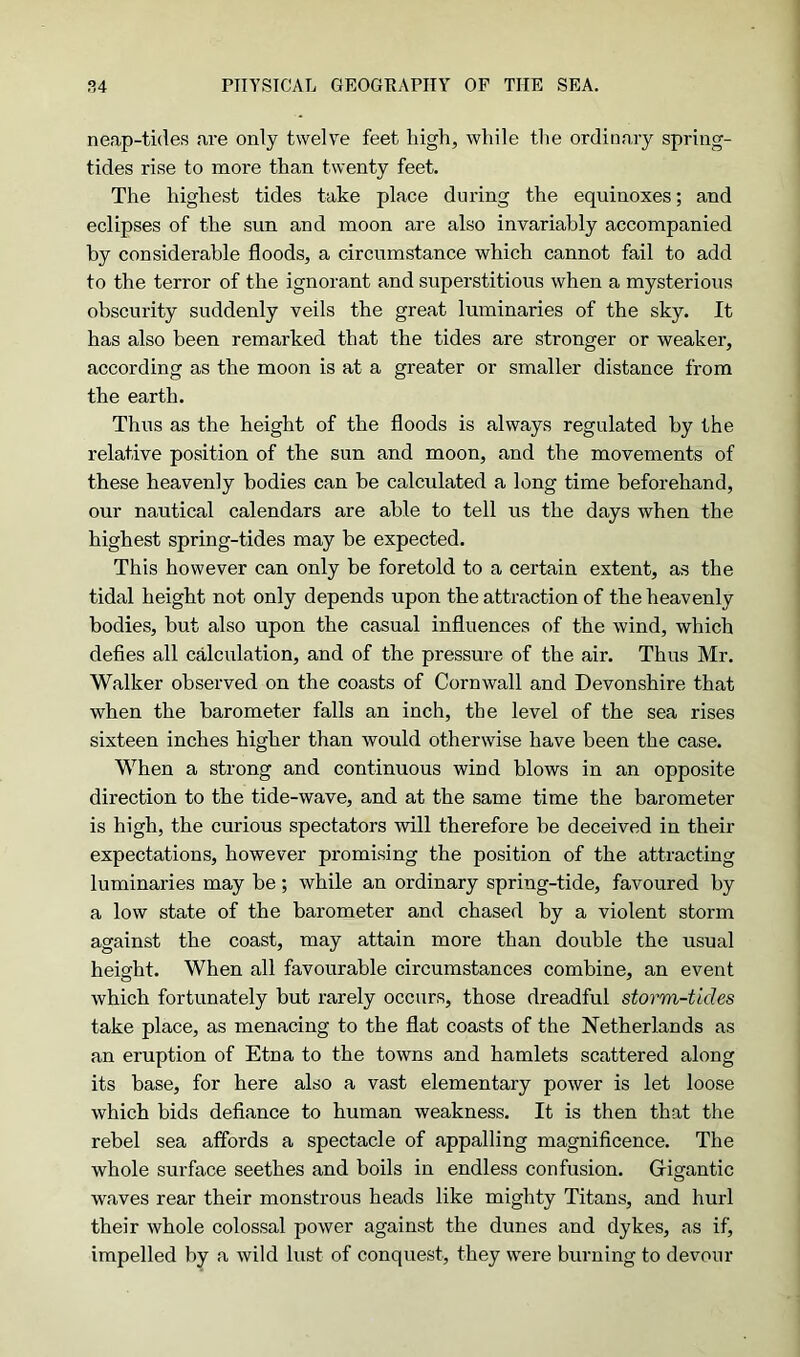 neap-tides are only twelve feet high, while the ordinary spring- tides rise to more than twenty feet. The highest tides take place during the equinoxes; and eclipses of the sun and moon are also invariably accompanied by considerable floods, a circumstance which cannot fail to add to the terror of the ignorant and superstitious when a mysterious obscurity suddenly veils the great luminaries of the sky. It has also been remarked that the tides are stronger or weaker, according as the moon is at a greater or smaller distance from the earth. Thus as the height of the floods is always regulated by the relative position of the sun and moon, and the movements of these heavenly bodies can be calculated a long time beforehand, our nautical calendars are able to tell us the days when the highest spring-tides may be expected. This however can only be foretold to a certain extent, as the tidal height not only depends upon the attraction of the heavenly bodies, but also upon the casual influences of the wind, which defies all calculation, and of the pressure of the air. Thus Mr. Walker observed on the coasts of Cornwall and Devonshire that when the barometer falls an inch, the level of the sea rises sixteen inches higher than would otherwise have been the case. When a strong and continuous wind blows in an opposite direction to the tide-wave, and at the same time the barometer is high, the curious spectators will therefore be deceived in their expectations, however promising the position of the attracting luminaries may be; while an ordinary spring-tide, favoured by a low state of the barometer and chased by a violent storm against the coast, may attain more than double the usual height. When all favourable circumstances combine, an event which fortunately but rarely occurs, those dreadful storm-tides take place, as menacing to the flat coasts of the Netherlands as an eruption of Etna to the towns and hamlets scattered along its base, for here also a vast elementary power is let loose which bids defiance to human weakness. It is then that the rebel sea affords a spectacle of appalling magnificence. The whole surface seethes and boils in endless confusion. Gigantic waves rear their monstrous heads like mighty Titans, and hurl their whole colossal power against the dunes and dykes, as if, impelled by a wild lust of conquest, they were burning to devour