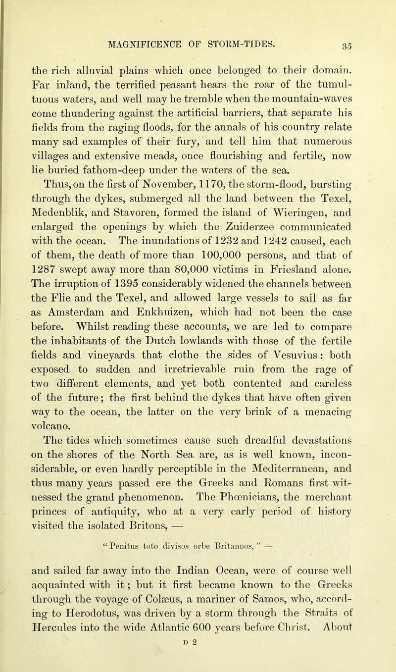 MAGNIFICENCE OF STORM-TIDES. the rich alluvial plains which once belonged to their domain. Far inland, the terrified peasant hears the roar of the tumul- tuous waters, and well may he tremble when the mountain-waves come thundering against the artificial barriers, that separate his fields from the raging floods, for the annals of his country relate many sad examples of their fury, and tell him that numerous villages and extensive meads, once flourishing and fertile, now lie buried fathom-deep under the waters of the sea. Thus, on the first of November, 1170, the storm-flood, bursting through the dykes, submerged all the land between the Texel, Medenblik, and Stavoren, formed the island of Wieringen, and enlarged the openings by which the Zuiderzee communicated with the ocean. The inundations of 1232 and 1242 caused, each of them, the death of more than 100,000 persons, and that of 1287 swept away more than 80,000 victims in Friesland alone. The irruption of 1395 considerably widened the channels between the Flie and the Texel, and allowed large vessels to sail as far as Amsterdam and Enkhuizen, which had not been the case before. Whilst reading these accounts, we are led to compare the inhabitants of the Dutch lowlands with those of the fertile fields and vineyards that clothe the sides of Vesuvius: both exposed to sudden and irretrievable ruin from the rage of two different elements, and yet both contented and careless of the future; the first behind the dykes that have often given way to the ocean, the latter on the very brink of a menacing- volcano. The tides which sometimes cause such dreadful devastations on the shores of the North Sea are, as is well known, incon- siderable, or even hardly perceptible in the Mediterranean, and thus many years passed ere the Greeks and Romans first wit- nessed the grand phenomenon. The Phoenicians, the merchant princes of antiquity, who at a very early period of history visited the isolated Britons, — “ Penitus toto clivisos orbe Britannos, ” — and sailed far away into the Indian Ocean, were of course well acquainted with it; but it first became known to the Greeks through the voyage of Colseus, a mariner of Samos, who, accord- ing to Herodotus, was driven by a storm through the Straits of Hercules into the wide Atlantic 600 years before Christ. About