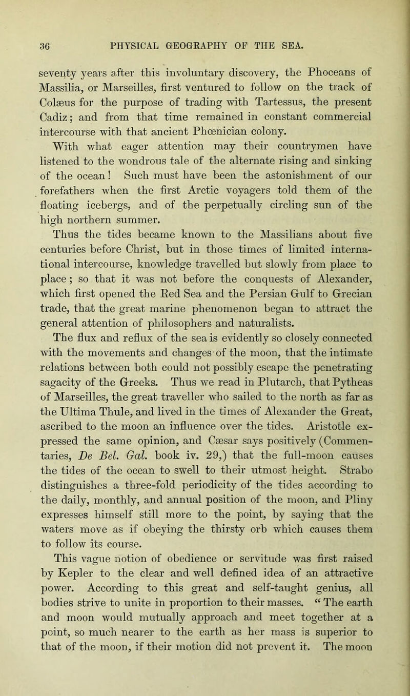 seventy years after this involuntary discovery, the Phoceans of Massilia, or Marseilles, first ventured to follow on the track of Colseus for the purpose of trading with Tartessus, the present Cadiz; and from that time remained in constant commercial intercourse with that ancient Phoenician colony. With what eager attention may their countrymen have listened to the wondrous tale of the alternate rising and sinking of the ocean! Such must have been the astonishment of our forefathers when the first Arctic voyagers told them of the floating icebergs, and of the perpetually circling sun of the high northern summer. Thus the tides became known to the Massilians about five centuries before Christ, but in those times of limited interna- tional intercourse, knowledge travelled but slowly from place to place; so that it was not before the conquests of Alexander, which first opened the Red Sea and the Persian Gulf to Grecian trade, that the great marine phenomenon began to attract the general attention of philosophers and naturalists. The flux and reflux of the sea is evidently so closely connected with the movements and changes of the moot), that the intimate relations between both could not possibly escape the penetrating sagacity of the Greeks. Thus we read in Plutarch, thatPytheas of Marseilles, the great traveller who sailed to the north as far as the Ultima Thule, and lived in the times of Alexander the Great, ascribed to the moon an influence over the tides. Aristotle ex- pressed the same opinion, and Caesar says positively (Commen- taries, De Bel. Gal. book iv. 29,) that the full-moon causes the tides of the ocean to swell to their utmost height. Strabo distinguishes a three-fold periodicity of the tides according to the daily, monthly, and annual position of the moon, and Pliny expresses himself still more to the point, by saying that the waters move as if obeying the thirsty orb which causes them to follow its course. This vague notion of obedience or servitude was first raised by Kepler to the clear and well defined idea of an attractive power. According to this great and self-taught genius, all bodies strive to unite in proportion to their masses. “ The earth and moon would mutually approach and meet together at a point, so much nearer to the earth as her mass is superior to that of the moon, if their motion did not prevent it. The moon