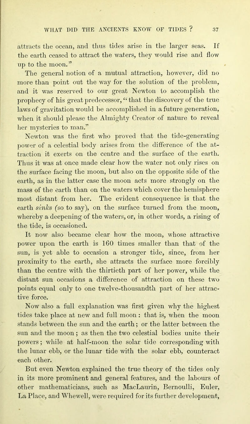 attracts the ocean, and thus tides arise in the larger seas. If the earth ceased to attract the waters, they would rise and flow up to the moon.” The general notion of a mutual attraction, however, did no more than point out the way for the solution of the problem, and it was reserved to our great Newton to accomplish the prophecy of his great predecessor, “that the discovery of the true laws of gravitation would he accomplished in a future generation, when it should please the Almighty Creator of nature to reveal her mysteries to man.” Newton was the first who proved that the tide-generating power of a celestial body arises from the difference of the at- traction it exerts on the centre and the surface of the earth. Thus it was at once made clear how the water not only rises on the surface facing the moon, but also on the opposite side of the earth, as in the latter case the moon acts more strongly on the mass of the earth than on the waters which cover the hemisphere most distant from her. The evident consequence is that the earth sinks (so to say), on the surface turned from the moon, whereby a deepening of the waters, or, in other words, a rising of the tide, is occasioned. It now also became clear how the moon, whose attractive power upon the earth is 160 times smaller than that of the sun, is yet able to occasion a stronger tide, since, from her proximity to the earth, she attracts the surface more forcibly than the centre with the thirtieth part of her power, while the distant sun occasions a difference of attraction on these two points equal only to one twelve-thousandth part of her attrac- tive force. Now also a full explanation was first given why the highest tides take place at new and full moon : that is, when the moon stands between the sun and the earth; or the latter between the sun and the moon; as then the two celestial bodies unite their powers; while at half-moon the solar tide corresponding with the lunar ebb, or the lunar tide with the solar ebb, counteract each other. But even Newton explained the true theory of the tides only in its more prominent and general features, and the labours of other mathematicians, such as MacLaurin, Bernoulli, Euler, La Place, and Whewell, were required for its further development,