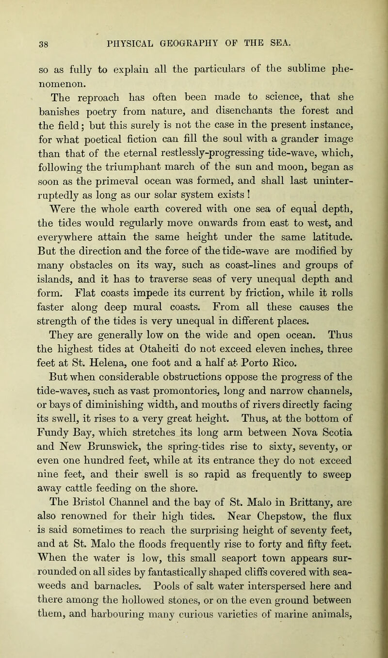 so as fully to explain all the particulars of the sublime phe- nomenon. The reproach has often been made to science, that she banishes poetry from nature, and disenchants the forest and the field; but this surely is not the case in the present instance, for what poetical fiction can fill the soul with a grander image than that of the eternal restlessly-progressing tide-wave, which, following the triumphant march of the sun and moon, began as soon as the primeval ocean was formed, and shall last uninter- ruptedly as long as our solar system exists ! Were the whole earth covered with one sea of equal depth, the tides would regularly move onwards from east to west, and everywhere attain the same height under the same latitude. But the direction and the force of the tide-wave are modified by many obstacles on its way, such as coast-lines and groups of islands, and it has to traverse seas of very unequal depth and form. Flat coasts impede its current by friction, while it rolls faster along deep mural coasts. From all these causes the strength of the tides is very unequal in different places. They are generally low on the wide and open ocean. Thus the highest tides at Otaheiti do not exceed eleven inches, three feet at St. Helena, one foot and a half at Porto Eico. But when considerable obstructions oppose the progress of the tide-waves, such as vast promontories, long and narrow channels, or bays of diminishing width, and mouths of rivers directly facing its swell, it rises to a very great height. Thus, at the bottom of Fundy Bay, which stretches its long arm between Nova Scotia and New Brunswick, the spring-tides rise to sixty, seventy, or even one hundred feet, while at its entrance they do not exceed nine feet, and their swell is so rapid as frequently to sweep away cattle feeding on the shore. The Bristol Channel and the bay of St. Malo in Brittany, are also renowned for their high tides. Near Chepstow, the flux is said sometimes to reach the surprising height of seventy feet, and at St. Malo the floods frequently rise to forty and fifty feet. When the water is low, this small seaport town appears sur- rounded on all sides by fantastically shaped cliffs covered with sea- weeds and barnacles. Pools of salt water interspersed here and there among the hollowed stones, or on the even ground between them, and harbouring many curious varieties of marine animals,