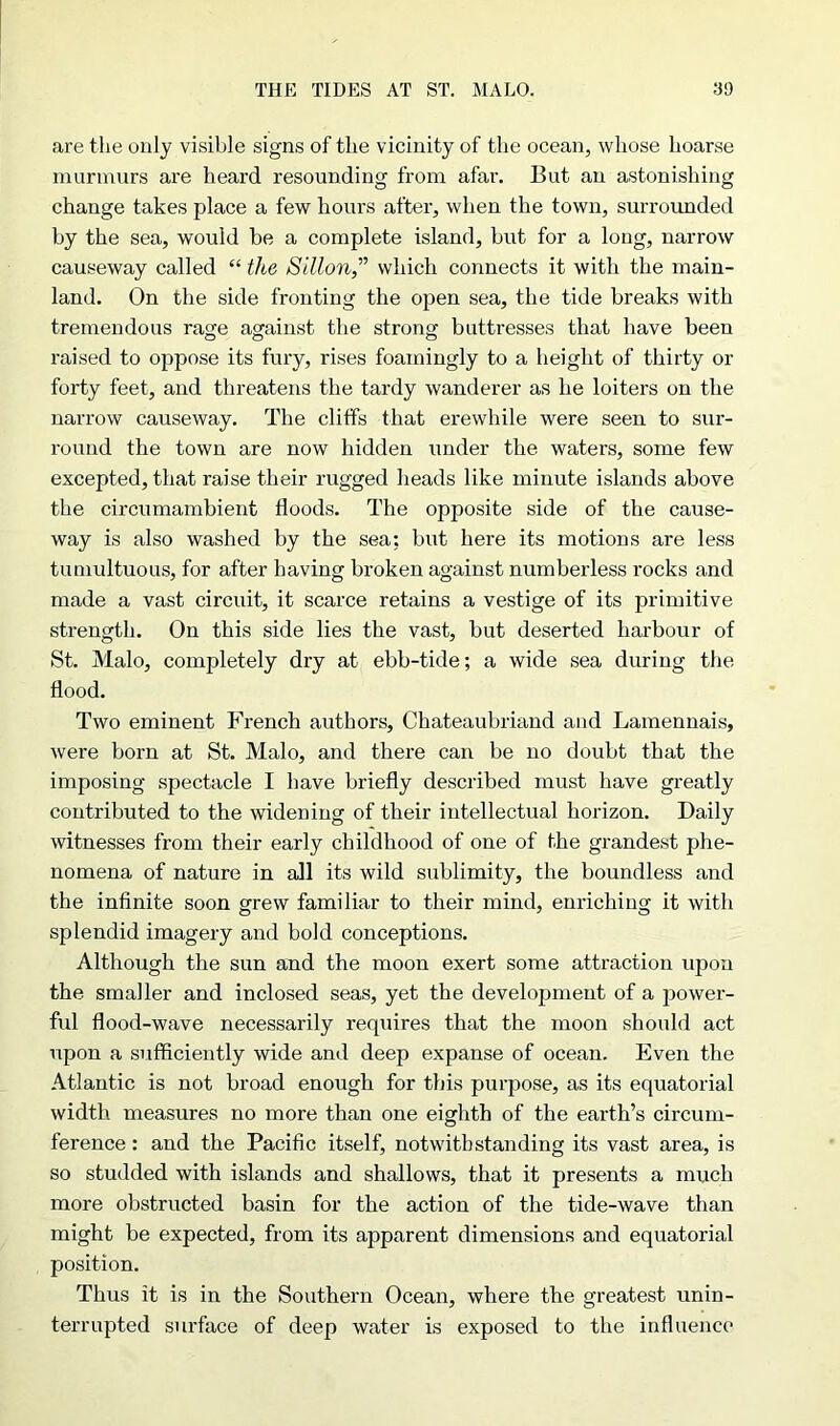 THE TIDES AT ST. MALO. 3D are the only visible signs of the vicinity of the ocean, whose hoarse murmurs are heard resounding from afar. But an astonishing change takes place a few hours after, when the town, surrounded by the sea, would be a complete island, but for a long, narrow causeway called “ the Sillon,” which connects it with the main- land. On the side fronting the open sea, the tide breaks with tremendous rage against the strong buttresses that have been raised to oppose its fury, rises foamingly to a height of thirty or forty feet, and threatens the tardy wanderer as he loiters on the narrow causeway. The cliffs that erewhile were seen to sur- round the town are now hidden under the waters, some few excepted, that raise their rugged heads like minute islands above the circumambient floods. The opposite side of the cause- way is also washed by the sea; but here its motions are less tumultuous, for after having broken against numberless rocks and made a vast circuit, it scarce retains a vestige of its primitive strength. On this side lies the vast, but deserted harbour of St. Malo, completely dry at ebb-tide; a wide sea during the flood. Two eminent French authors, Chateaubriand and Lamennais, were born at St. Malo, and there can be no doubt that the imposing spectacle I have briefly described must have greatly contributed to the widening of their intellectual horizon. Daily witnesses from their early childhood of one of the grandest phe- nomena of nature in all its wild sublimity, the boundless and the infinite soon grew familiar to their mind, enriching it with splendid imagery and bold conceptions. Although the sun and the moon exert some attraction upon the smaller and inclosed seas, yet the development of a power- fid flood-wave necessarily inquires that the moon should act upon a sufficiently wide and deep expanse of ocean. Even the Atlantic is not broad enough for this purpose, as its equatorial width measures no more than one eighth of the earth’s circum- ference : and the Pacific itself, notwithstanding its vast area, is so studded with islands and shallows, that it presents a much more obstructed basin for the action of the tide-wave than might be expected, from its apparent dimensions and equatorial position. Thus it is in the Southern Ocean, where the greatest unin- terrupted surface of deep water is exposed to the influence