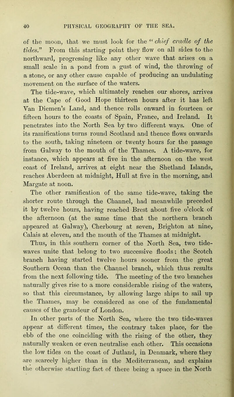 of the moon, that we must look for the “ chief cradle of the tides.” From this starting point they flow on all sides to the northward, progressing like any other wave that arises on a small scale in a pond from a gust of wind, the throwing of a stone, or any other cause capable of producing an undulating movement on the surface of the waters. The tide-wave, which ultimately reaches our shores, arrives at the Cape of Good Hope thirteen hours after it has left Van Diemen’s Land, and thence rolls onward in fourteen or fifteen hours to the coasts of Spain, France, and Ireland. It penetrates into the North Sea by two different ways. One of its ramifications turns round Scotland and thence flows onwards to the south, taking nineteen or twenty hours for the passage from Galway to the mouth of the Thames. A tide-wave, for instance, which appears at five in the afternoon on the west coast of Ireland, arrives at eight near the Shetland Islands, reaches Aberdeen at midnight, Hull at five in the morning, and Margate at noon. The other ramification of the same tide-wave, taking the shorter route through the Channel, had meanwhile preceded it by twelve hours, having reached Brest about five o’clock of the afternoon (at the same time that the northern branch appeared at Galway), Cherbourg at seven, Brighton at nine, Calais at eleven, and the mouth of the Thames at midnight. Thus, in this southern corner of the North Sea, two tide- waves unite that belong to two successive floods; the Scotch branch having started twelve hours sooner from the great Southern Ocean than the Channel branch, which thus results from the next following tide. The meeting of the two branches naturally gives rise to a more considerable rising of the waters, so that this circumstance, by allowing large ships to sail up the Thames, may be considered as one of the fundamental causes of the grandeur of London. In other parts of the North Sea, where the two tide-waves aj)pear at different times, the contrary takes place, for the ebb of the one coinciding with the rising of the other, they naturally weaken or even neutralise each other. This occasions the low tides on the coast of Jutland, in Denmark, where they are scarcely higher than in the Mediterranean, and explains the otherwise startling fact of there being a space in the North