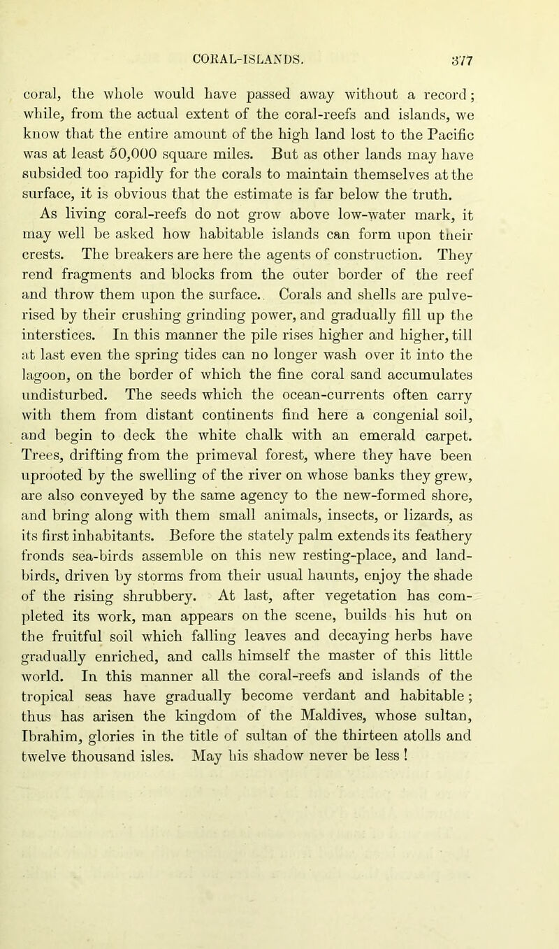 coral, tlie whole would have passed away without a record; while, from the actual extent of the coral-reefs and islands, we know that the entire amount of the high land lost to the Pacific was at least 50,000 square miles. But as other lands may have subsided too rapidly for the corals to maintain themselves at the surface, it is obvious that the estimate is far below the truth. As living coral-reefs do not grow above low-water mark, it may well be asked how habitable islands can form upon their crests. The breakers are here the agents of construction. They rend fragments and blocks from the outer border of the reef and throw them upon the surface. Corals and shells are pulve- rised by their crushing grinding power, and gradually fill up the interstices. In this manner the pile rises higher and higher, till at last even the spring tides can no longer wash over it into the lagoon, on the border of which the fine coral sand accumulates undisturbed. The seeds which the ocean-currents often carry with them from distant continents find here a congenial soil, and begin to deck the white chalk with an emerald carpet. Trees, drifting from the primeval forest, where they have been uprooted by the swelling of the river on whose banks they grew, are also conveyed by the same agency to the new-formed shore, and bring along with them small animals, insects, or lizards, as its first inhabitants. Before the stately palm extends its feathery fronds sea-birds assemble on this new resting-place, and land- birds, driven by storms from their usual haunts, enjoy the shade of the rising shrubbery. At last, after vegetation has com- pleted its work, man appears on the scene, builds his hut on the fruitful soil which falling leaves and decaying herbs have gradually enriched, and calls himself the master of this little world. In this manner all the coral-reefs and islands of the tropical seas have gradually become verdant and habitable; thus has arisen the kingdom of the Maldives, whose sultan, Ibrahim, glories in the title of sultan of the thirteen atolls and twelve thousand isles. May his shadow never be less !
