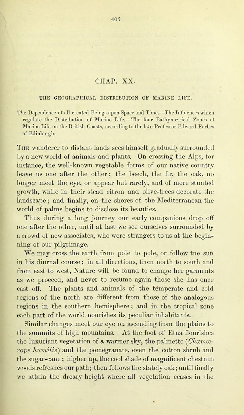 CHAP. XX. THE GEOGRAPHICAL DISTRIBUTION OF MARINE LIFE. TJiii Dependence of all created Beings upon Space and Time.—The Influences which regulate the Distribution of Marine Life.—The four Bathymetrical Zones of Marine Life on the British Coasts, according to the late Professor Edward Forbes of Edinburgh. The wanderer to distant lands sees himself gradually surrounded by a new world of animals and plants. On crossing the Alps, for instance, the well-known vegetable forms of our native country leave us one after the other; the beech, the fir, the oak, no longer meet the eye, or appear but rarely, and of more stunted growth, while in their stead citron and olive-trees decorate the landscape; and finally, on the shores of the Mediterranean the world of palms begins to disclose its beauties. Thus during a long journey our early companions drop off one after the other, until at last we see ourselves surrounded by a crowd of new associates, who were strangers to us at the begin- ning of our pilgrimage. We may cross the earth from pole to pole, or follow tne sun in his diurnal course; in all directions, from north to south and from east to west, Nature will be found to change her garments as we proceed, and never to resume again those she has once cast off. The plants and animals of the temperate and cold regions of the north are different from those of the analogous regions in the southern hemisphere; and in the tropical zone each part of the world nourishes its peculiar inhabitants. Similar changes meet our eye on ascending from the plains to the summits of high mountains. At the foot of Etna flourishes the luxuriant vegetation of a warmer sky, the palmetto (Clcamce- rops humilis) and the pomegranate, even the cotton shrub and the sugar-cane; higher up, the cool shade of magnificent chestnut woods refreshes our path; then follows the stately oak; until finally we attain the dreary height where all vegetation ceases in the