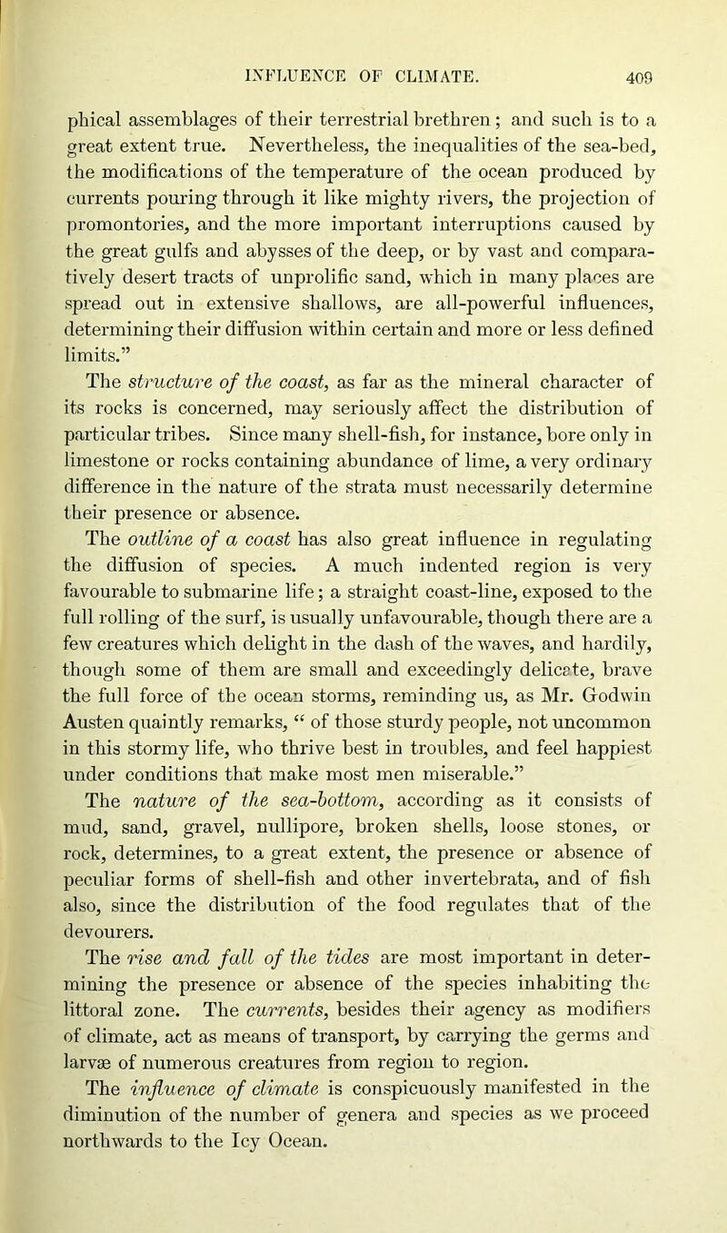 pbical assemblages of their terrestrial brethren ; and such is to a great extent true. Nevertheless, the inequalities of the sea-bed, the modifications of the temperature of the ocean produced by currents pouring through it like mighty rivers, the projection of promontories, and the more important interruptions caused by the great gulfs and abysses of the deep, or by vast and compara- tively desert tracts of unprolific sand, which in many places are spread out in extensive shallows, are all-powerful influences, determining their diffusion within certain and more or less defined limits.” The structure of the coast, as far as the mineral character of its rocks is concerned, may seriously affect the distribution of particular tribes. Since many shell-fish, for instance, bore only in limestone or rocks containing abundance of lime, a very ordinary difference in the nature of the strata must necessarily determine their presence or absence. The outline of a coast has also great influence in regulating the diffusion of species. A much indented region is very favourable to submarine life; a straight coast-line, exposed to the full rolling of the surf, is usually unfavourable, though there are a few creatures which delight in the dash of the waves, and hardily, though some of them are small and exceedingly deliccte, brave the full force of the ocean storms, reminding us, as Mr. Godwin Austen quaintly remarks, “ of those sturdy people, not uncommon in this stormy life, who thrive best in troubles, and feel happiest under conditions that make most men miserable.” The nature of the sea-bottom, according as it consists of mud, sand, gravel, nullipore, broken shells, loose stones, or rock, determines, to a great extent, the presence or absence of peculiar forms of shell-fish and other invertebrata, and of fish also, since the distribution of the food regulates that of the devourers. The rise and fall of the tides are most important in deter- mining the presence or absence of the species inhabiting the littoral zone. The currents, besides their agency as modifiers of climate, act as means of transport, by carrying the germs and larvae of numerous creatures from region to region. The influence of climate is conspicuously manifested in the diminution of the number of genera and species as we proceed northwards to the Icy Ocean.