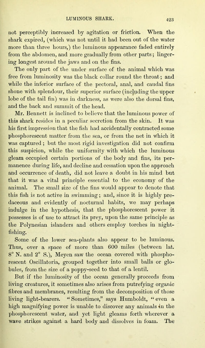 LUMINOUS SHARK. not perceptibly increased by agitation or friction. When the shark expired, (which was not until it had been out of the water more than three hours,) the luminous appearance faded entirely from the abdomen, and more gradually from other parts; linger- ing longest around the jaws and on the fins. The only part of the under surface of the animal which was free from luminosity was the black collar round the throat; and while the inferior surface of the pectoral, anal, and caudal fins shone with splendour, their superior surface (including the upper lobe of the tail fin) was in darkness, as were also the dorsal fins, and the back and summit of the head. Mr. Bennett is inclined to believe that the luminous power of this shark resides in a peculiar secretion from the skin. It was his first impression that the fish had accidentally contracted some phosphorescent matter from the sea, or from the net in wfiich it was captured; but the most rigid investigation did not confirm this suspicion, while the uniformity with which the luminous gleam occupied certain portions of the body and fins, its per- manence during life, and decline and cessation upon the approach and occurrence of death, did not leave a doubt in his mind but that it was a vital principle essential to the economy of the animal. The small size of the fins would appear to denote that this fish is not active in swimming; and, since it is highly pre- daceous and evidently of nocturnal habits, we may perhaps indulge in the hypothesis, that the phosphorescent power it possesses is of use to attract its prey, upon the same principle as the Polynesian islanders and others employ torches in night- fishing. Some of the lower sea-plants also appear to be luminous. Thus, over a space of more than 600 miles (between lat. 8° N. and 2° S.), Meyen saw the ocean covered with phospho- rescent Oscillatoria, grouped together into small balls or glo- bules, from the size of a poppy-seed to that of a lentil. But if the luminosity of the ocean generally proceeds from living creatures, it sometimes also arises from putrefying organic fibres and membranes, resulting from the decomposition of those living light-bearers. “ Sometimes,” says Humboldt, “ even a high magnifying power is unable to discover any animals in the phosphorescent water, and yet light gleams forth wherever a wave strikes against a hard body and dissolves in foam. The