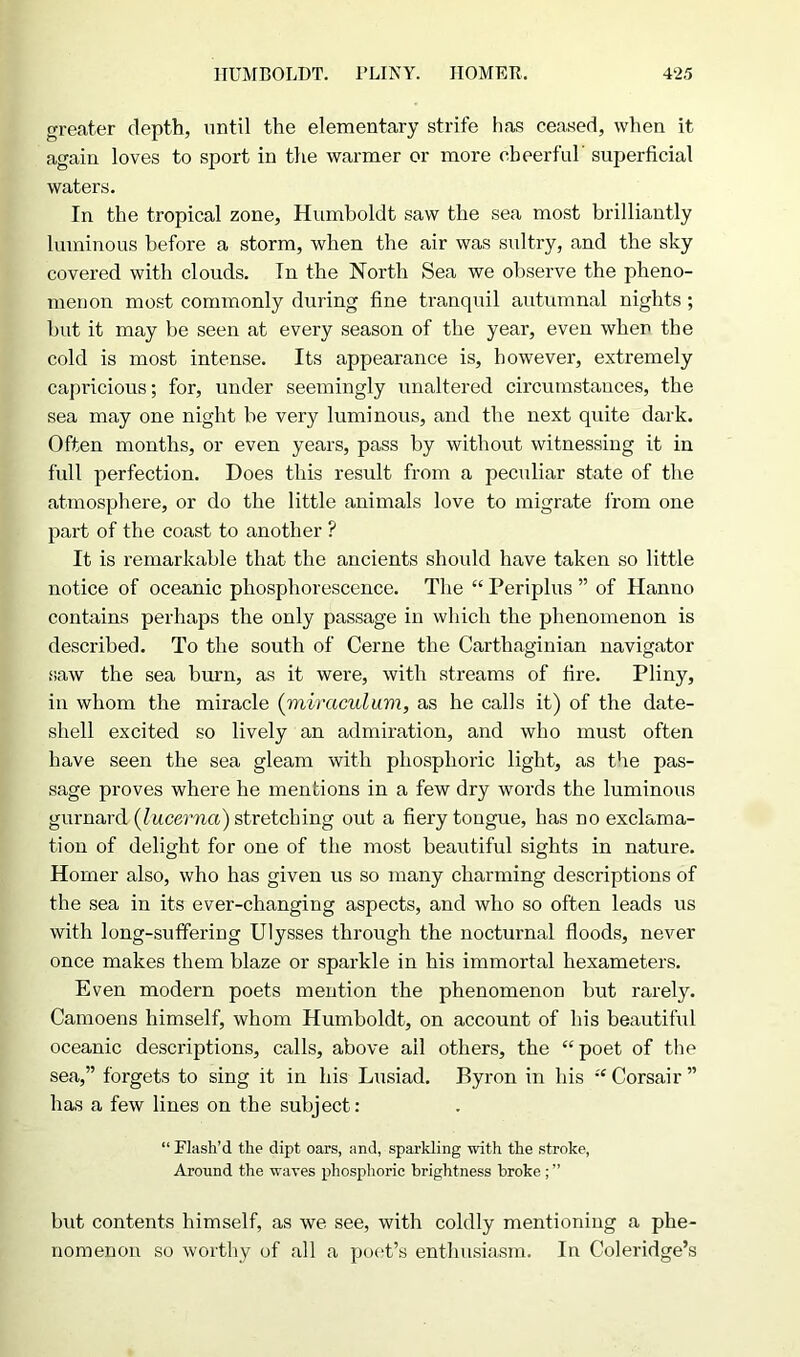 greater depth, until the elementary strife has ceased, when it again loves to sport in the warmer or more cheerful' superficial waters. In the tropical zone, Humboldt saw the sea most brilliantly luminous before a storm, when the air was sultry, and the sky covered with clouds. In the North Sea we observe the pheno- menon most commonly during fine tranquil autumnal nights; but it may be seen at every season of the year, even when the cold is most intense. Its appearance is, however, extremely capricious; for, under seemingly unaltered circumstances, the sea may one night be very luminous, and the next quite dark. Often months, or even years, pass by without witnessing it in full perfection. Does this result from a peculiar state of the atmosphere, or do the little animals love to migrate from one part of the coast to another ? It is remarkable that the ancients should have taken so little notice of oceanic phosphorescence. The “ Periplus ” of Hanno contains perhaps the only passage in which the phenomenon is described. To the south of Cerne the Carthaginian navigator saw the sea bum, as it were, with streams of fire. Pliny, in whom the miracle (miraculum, as he calls it) of the date- shell excited so lively an admiration, and who must often have seen the sea gleam with phosphoric light, as the pas- sage proves where he mentions in a few dry words the luminous gurnard (lucerna) stretching out a fiery tongue, has no exclama- tion of delight for one of the most beautiful sights in nature. Homer also, who has given us so many charming descriptions of the sea in its ever-changing aspects, and who so often leads us with long-suffering Ulysses through the nocturnal floods, never once makes them blaze or sparkle in his immortal hexameters. Even modern poets mention the phenomenon but rarely. Camoens himself, whom Humboldt, on account of his beautiful oceanic descriptions, calls, above ail others, the “poet of the sea,” forgets to sing it in his Lusiad. Byron in his “ Corsair ” has a few lines on the subject: “ Flash’d the dipt oars, and, sparkling with the stroke, Around the waves phosphoric brightness broke ; ” but contents himself, as we see, with coldly mentioning a phe- nomenon so worthy of all a poet’s enthusiasm. In Coleridge’s