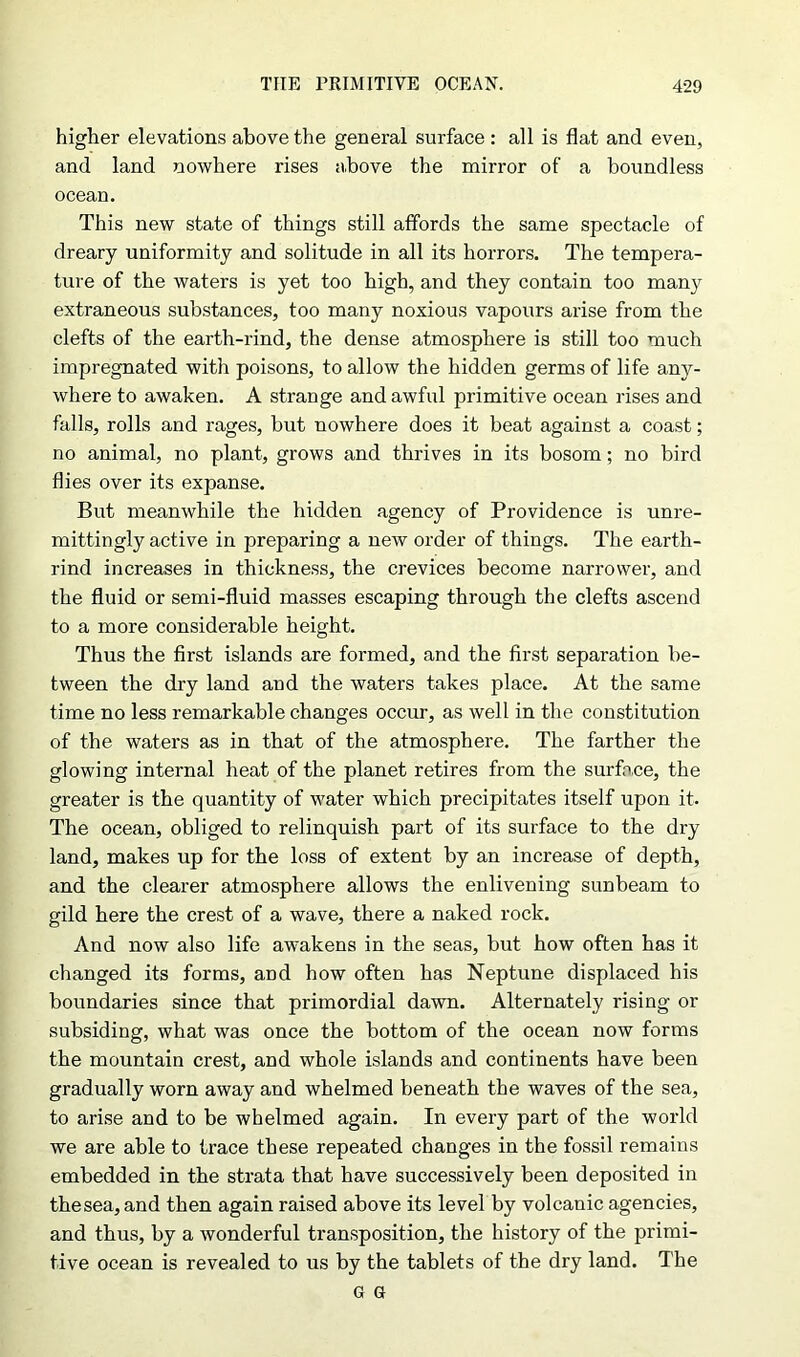 higher elevations above the general surface : all is flat and even, and land nowhere rises above the mirror of a boundless ocean. This new state of things still affords the same spectacle of dreary uniformity and solitude in all its horrors. The tempera- ture of the waters is yet too high, and they contain too many extraneous substances, too many noxious vapours arise from the clefts of the earth-rind, the dense atmosphere is still too much impregnated with poisons, to allow the hidden germs of life any- where to awaken. A strange and awful primitive ocean rises and falls, rolls and rages, but nowhere does it beat against a coast; no animal, no plant, grows and thrives in its bosom; no bird flies over its expanse. But meanwhile the hidden agency of Providence is unre- mittingly active in preparing a new order of things. The earth- rind increases in thickness, the crevices become narrower, and the fluid or semi-fluid masses escaping through the clefts ascend to a more considerable height. Thus the first islands are formed, and the first separation be- tween the dry land and the waters takes place. At the same time no less remarkable changes occur, as well in the constitution of the waters as in that of the atmosphere. The farther the glowing internal heat of the planet retires from the surface, the greater is the quantity of water which precipitates itself upon it. The ocean, obliged to relinquish part of its surface to the dry land, makes up for the loss of extent by an increase of depth, and the clearer atmosphere allows the enlivening sunbeam to gild here the crest of a wave, there a naked rock. And now also life awakens in the seas, but how often has it changed its forms, and how often has Neptune displaced his boundaries since that primordial dawn. Alternately rising or subsiding, what was once the bottom of the ocean now forms the mountain crest, and whole islands and continents have been gradually worn away and whelmed beneath the waves of the sea, to arise and to be whelmed again. In every part of the world we are able to trace these repeated changes in the fossil remains embedded in the strata that have successively been deposited in thesea, and then again raised above its level by volcanic agencies, and thus, by a wonderful transposition, the history of the primi- tive ocean is revealed to us by the tablets of the dry land. The