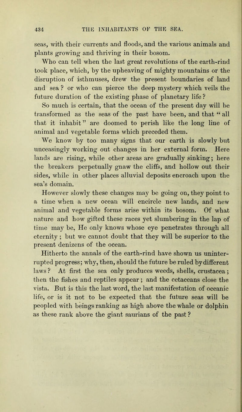 seas, with their currents and floods, and the various animals and plants growing and thriving in their bosom. Who can tell when the last great revolutions of the earth-rind took place, which, by the upheaving of mighty mountains or the disruption of isthmuses, drew the present boundaries of land and sea ? or who can pierce the deep mystery which veils the future duration of the existing phase of planetary life ? So much is certain, that the ocean of the present day will he transformed as the seas of the past have been, and that “ all that it inhabit” are doomed to perish like the long line of animal and vegetable forms which preceded them. We know by too many signs that our earth is slowly but unceasingly working out changes in her external form. Here lands are rising, while other areas are gradually sinking; here the breakers perpetually gnaw the cliffs, and hollow out their sides, while in other places alluvial deposits encroach upon the sea’s domain. However slowly these changes may be going on, they point to a time when a new ocean will encircle new lands, and new animal and vegetable forms arise within its bosom. Of what nature and how gifted these races yet slumbering in the lap of time may be, He only knows whose eye penetrates through all eternity ; but we cannot doubt that they will be superior to the present denizens of the ocean. Hitherto the annals of the earth-rind have shown us uninter- rupted progress; why, then, should the future be ruled by different laws ? At first the sea only produces weeds, shells, Crustacea ; then the fishes and reptiles appear; and the cetaceans close the vista. But is this the last word, the last manifestation of oceanic life, or is it not to be expected that the future seas will be peopled with beings ranking as high above the whale or dolphin as these rank above the giant saurians of the past ?