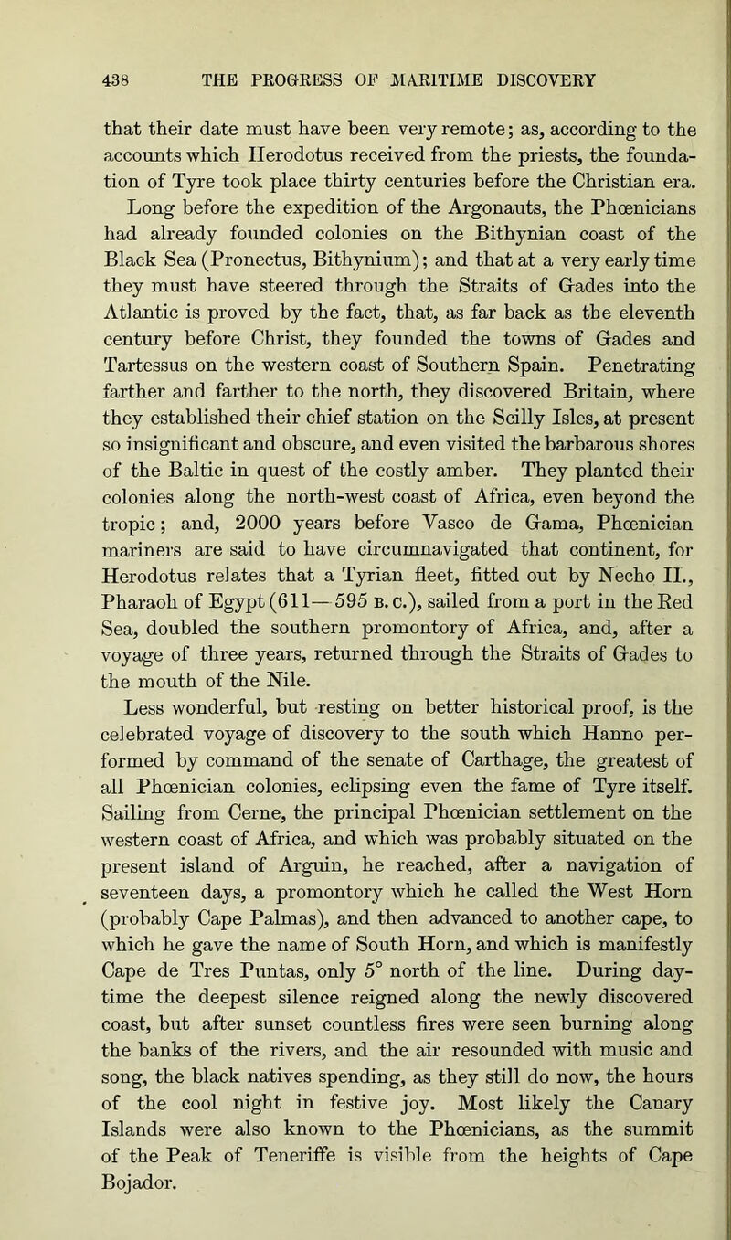 that their date must have been very remote; as, according to the accounts which Herodotus received from the priests, the founda- tion of Tyre took place thirty centuries before the Christian era. Long before the expedition of the Argonauts, the Phoenicians had already founded colonies on the Bithynian coast of the Black Sea (Pronectus, Bithynium); and that at a very early time they must have steered through the Straits of Grades into the Atlantic is proved by the fact, that, as far back as the eleventh century before Christ, they founded the towns of Grades and Tartessus on the western coast of Southern Spain. Penetrating farther and farther to the north, they discovered Britain, where they established their chief station on the Scilly Isles, at present so insignificant and obscure, and even visited the barbarous shores of the Baltic in quest of the costly amber. They planted their colonies along the north-west coast of Africa, even beyond the tropic; and, 2000 years before Vasco de Grama, Phoenician mariners are said to have circumnavigated that continent, for Herodotus relates that a Tyrian fleet, fitted out by Necho II., Pharaoh of Egypt (611—595 b. c.), sailed from a port in the Eed Sea, doubled the southern promontory of Africa, and, after a voyage of three years, returned through the Straits of Grades to the mouth of the Nile. Less wonderful, but resting on better historical proof, is the celebrated voyage of discovery to the south which Hanno per- formed by command of the senate of Carthage, the greatest of all Phoenician colonies, eclipsing even the fame of Tyre itself. Sailing from Cerne, the principal Phoenician settlement on the western coast of Africa, and which was probably situated on the present island of Arguin, he reached, after a navigation of seventeen days, a promontory which he called the West Horn (probably Cape Palmas), and then advanced to another cape, to which he gave the name of South Horn, and which is manifestly Cape de Tres Puntas, only 5° north of the line. During day- time the deepest silence reigned along the newly discovered coast, but after sunset countless fires were seen burning along the banks of the rivers, and the air resounded with music and song, the black natives spending, as they still do now, the hours of the cool night in festive joy. Most likely the Canary Islands were also known to the Phoenicians, as the summit of the Peak of Teneriffe is visible from the heights of Cape Bojador.