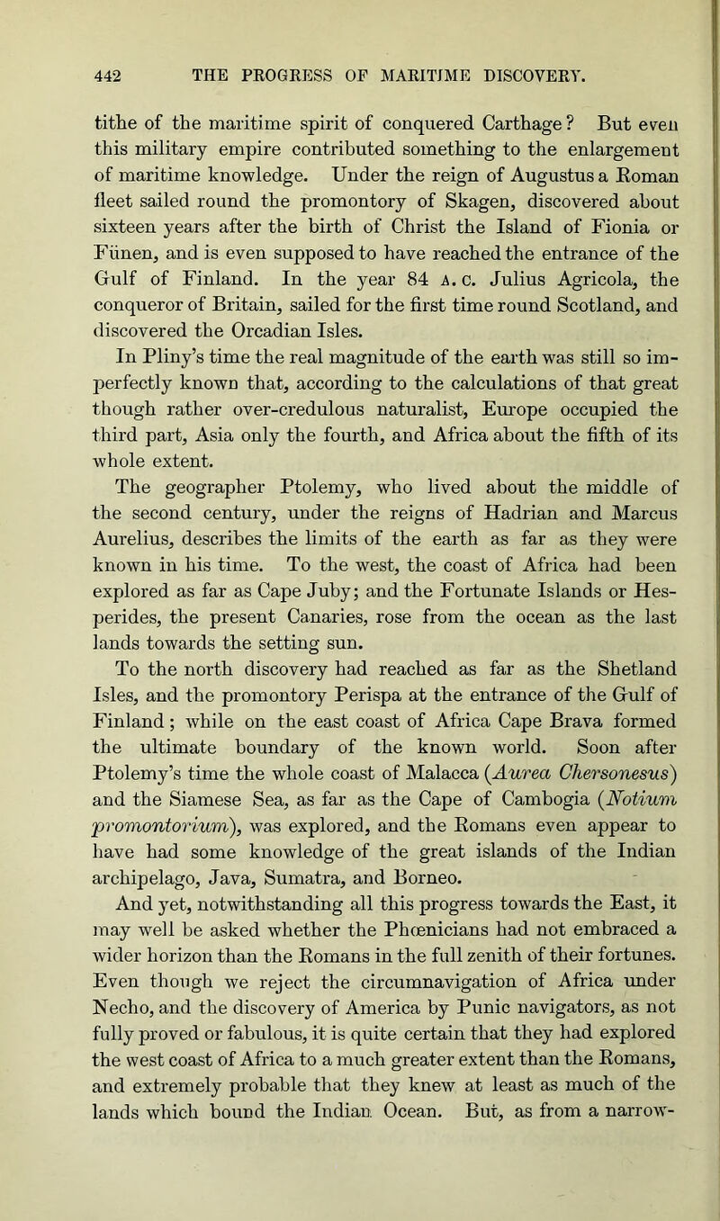 tithe of the maritime spirit of conquered Carthage ? But even this military empire contributed something to the enlargement of maritime knowledge. Under the reign of Augustus a Roman fleet sailed round the promontory of Skagen, discovered about sixteen years after the birth of Christ the Island of Fionia or Flinen, and is even supposed to have reached the entrance of the Gulf of Finland. In the year 84 A. c. Julius Agricola, the conqueror of Britain, sailed for the first time round Scotland, and discovered the Orcadian Isles. In Pliny’s time the real magnitude of the earth was still so im- perfectly known that, according to the calculations of that great though rather over-credulous naturalist, Europe occupied the third part, Asia only the fourth, and Africa about the fifth of its whole extent. The geographer Ptolemy, who lived about the middle of the second century, under the reigns of Hadrian and Marcus Aurelius, describes the limits of the earth as far as they were known in his time. To the west, the coast of Africa had been explored as far as Cape Juby; and the Fortunate Islands or Hes- perides, the present Canaries, rose from the ocean as the last lands towards the setting sun. To the north discovery had reached as far as the Shetland Isles, and the promontory Perispa at the entrance of the Grulf of Finland; while on the east coast of Africa Cape Brava formed the ultimate boundary of the known world. Soon after Ptolemy’s time the whole coast of Malacca (Aurea Ghersonesus) and the Siamese Sea, as far as the Cape of Cambogia (Notium promontorium), was explored, and the Romans even appear to have had some knowledge of the great islands of the Indian archipelago, Java, Sumatra, and Borneo. And yet, notwithstanding all this progress towards the East, it may well be asked whether the Phcenicians had not embraced a wider horizon than the Romans in the full zenith of their fortunes. Even though we reject the circumnavigation of Africa under Necho, and the discovery of America by Punic navigators, as not fully proved or fabulous, it is quite certain that they had explored the west coast of Africa to a much greater extent than the Romans, and extremely probable that they knew at least as much of the lands which bound the Indian. Ocean. But, as from a narrow-