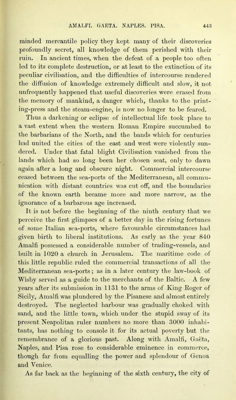 minded mercantile policy they kept many of their discoveries profoundly secret, all knowledge of them perished with their ruin. In ancient times, when the defeat of a people too often led to its complete destruction, or at least to the extinction of its peculiar civilisation, and the difficulties of intercourse rendered the diffusion of knowledge extremely difficult and slow, it not unfrequently happened that useful discoveries were erased from the memory of mankind, a danger which, thanks to the print- ing-press and the steam-engine, is now no longer to be feared. Thus a darkening or eclipse of intellectual life took place to a vast extent when the western Roman Empire succumbed to the barbarians of the North, and the bands which for centuries had united the cities of the east and west were violently sun- dered. Under that fatal blight Civilisation vanished from the lands which had so long been her chosen seat, only to dawn again after a long and obscure night. Commercial intercourse ceased between the sea-ports of the Mediterranean, all commu- nication with distant countries was cut off, and the boundaries of the known earth became more and more narrow, as the ignorance of a barbarous age increased. It is not before the beginning of the ninth century that we perceive the first glimpses of a better day in the rising fortunes of some Italian sea-ports, where favourable circumstances had given birth to liberal institutions. As early as the year 840 Amalfi possessed a considerable number of trading-vessels, and built in 1020 a church in Jerusalem. The maritime code of this little republic ruled the commercial transactions of all the Mediterranean sea-ports; as in a later century the law-book of Wisby served as a guide to the merchants of the Baltic. A few years after its submission in 1131 to the arms of King Roger of Sicily, Amalfi was plundered by the Pisanese and almost entirely destroyed. The neglected harbour was gradually choked with sand, and the little town, which under the stupid sway of its present Neapolitan ruler numbers no more than 3000 inhabi- tants, has nothing to console it for its actual poverty but the remembrance of a glorious past. Along with Amalfi, Gfaeta, Naples, and Pisa rose to considerable eminence in commerce, though far from equalling the power and splendour of Genoa and Venice. As far back as the beginning of the sixth century, the city of
