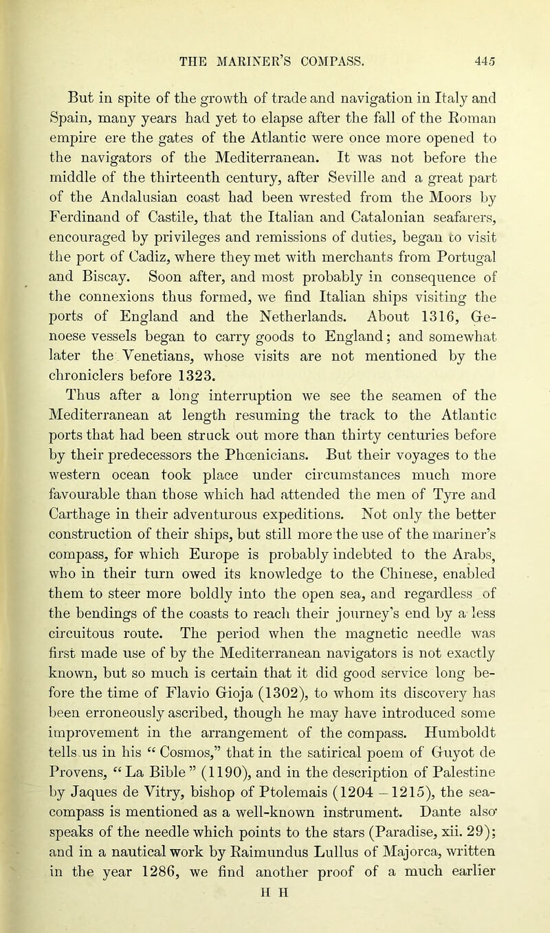 But in spite of the growth of trade and navigation in Italy and Spain, many years had yet to elapse after the fall of the Roman empire ere the gates of the Atlantic were once more opened to the navigators of the Mediterranean. It was not before the middle of the thirteenth century, after Seville and a great part of the Andalusian coast had been wrested from the Moors by Ferdinand of Castile, that the Italian and Catalonian seafarers, encouraged by privileges and remissions of duties, began co visit the port of Cadiz, where they met with merchants from Portugal and Biscay. Soon after, and most probably in consequence of the connexions thus formed, we find Italian ships visiting the ports of England and the Netherlands. About 1316, Ge- noese vessels began to carry goods to England; and somewhat later the Venetians, whose visits are not mentioned by the chroniclers before 1323. Thus after a long interruption we see the seamen of the Mediterranean at length resuming the track to the Atlantic ports that had been struck out more than thirty centuries before by their predecessors the Phoenicians. But their voyages to the western ocean took place under circumstances much more favourable than those which had attended the men of Tyre and Carthage in their adventurous expeditions. Not only the better construction of their ships, but still more the use of the mariner’s compass, for which Europe is probably indebted to the Arabs, who in their turn owed its knowledge to the Chinese, enabled them to steer more boldly into the open sea, and regardless of the bendings of the coasts to reach their journey’s end by a less circuitous route. The period when the magnetic needle was first made use of by the Mediterranean navigators is not exactly known, but so much is certain that it did good service long be- fore the time of Flavio Gioja (1302), to whom its discovery has been erroneously ascribed, though he may have introduced some improvement in the arrangement of the compass. Humboldt tells us in his “ Cosmos,” that in the satirical poem of Guyot de Provens, “La Bible ” (1190), and in the description of Palestine by Jaques de Vitry, bishop of Ptolemais (1204 —1215), the sea- compass is mentioned as a well-known instrument. Dante also1 speaks of the needle which points to the stars (Paradise, xii. 29); and in a nautical work by Raimundus Lullus of Majorca, written in the year 1286, we find another proof of a much earlier H II