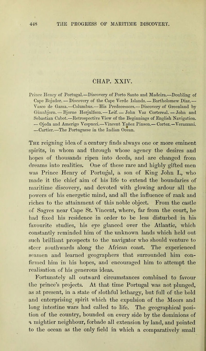 CHAP. XXIV. Prince Henry of Portugal.—Discovery of Porto Santo and Madeira.—Doubling of Cape Bojador. —Discovery of the Cape Yerde Islands. — Bartholomew Diaz.— Vasco de Gama.—Columbus.— His Predecessors.—Discovery of Greenland by Giinnbjorn. — Bjorne Herjulfson. — Leif.— John Vaz Cortereal. — John and Sebastian Cabot.—Retrospective View of the Beginnings of English Navigation. — Ojeda and Amerigo Vespucci.—Vincent Yanez Pinson.— Cortez.—Verazzani. —Cartier.—The Portuguese in the Indian Ocean. The reigning idea of a century finds always one or more eminent spirits, in whom and through whose agency the desires and hopes of thousands ripen into deeds, and are changed from dreams into realities. One of these rare and highly gifted men was Prince Henry of Portugal, a son of King John I., who made it the chief aim of his life to extend the boundaries of maritime discovery, and devoted with glowing ardour all the powers of his energetic mind, and all the influence of rank and riches to the attainment of this noble object. From the castle of Sagres near Cape St. Vincent, where, far from the court, he had fixed his residence in order to be less disturbed in his favourite studies, his eye glanced over the Atlantic, which constantly reminded him of the unknown lands which held out such brilliant prospects to the navigator who should venture to steer southwards along the African coast. The experienced seamen and learned geographers that surrounded him con- firmed him in his hopes, and encouraged him to attempt the realisation of his generous ideas. Fortunately all outward circumstances combined to favour the prince’s projects. At that time Portugal was not plunged, as at present, in a state of slothful lethargy, but full of the bold and enterprising spirit which the expulsion of the Moors and long intestine wars had called to life. The geographical posi- tion of the country, bounded on every side by the dominions of a mightier neighbour, forbade all extension by land, and pointed to the ocean as the only field in which a comparatively small