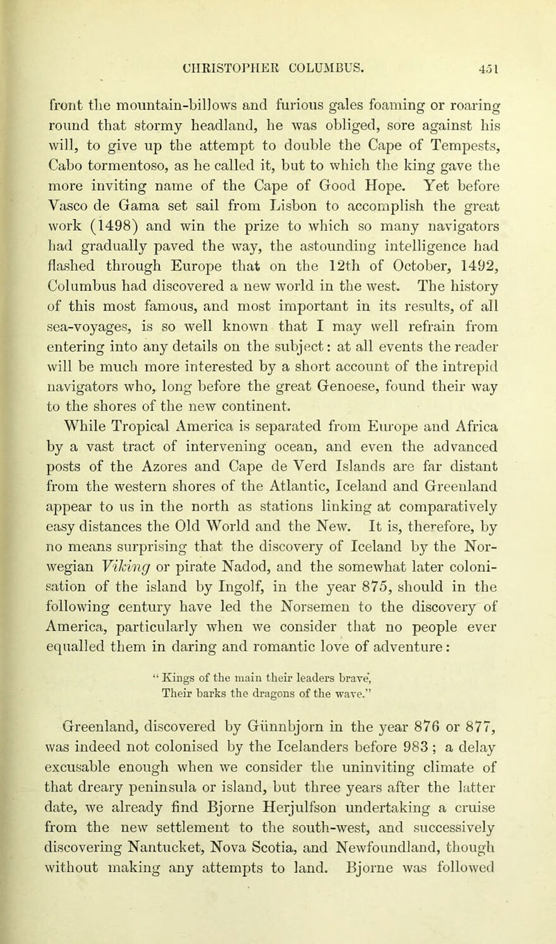 front tlie mountain-billows and furious gales foaming or roaring round that stormy headland, he was obliged, sore against his will, to give up the attempt to double the Cape of Tempests, Cabo tormentoso, as he called it, but to which the king gave the more inviting name of the Cape of Good Hope. Yet before Yasco de Gama set sail from Lisbon to accomplish the great work (1498) and win the prize to which so many navigators bad gradually paved the way, the astounding intelligence had flashed through Europe that on the 12th of October, 1492, Columbus had discovered a new world in the west. The history of this most famous, and most important in its results, of all sea-voyages, is so well known that I may well refrain from entering into any details on the subject: at all events the reader will be much more interested by a short account of the intrepid navigators who, long before the great Genoese, found their way to the shores of the new continent. While Tropical America is separated from Europe and Africa by a vast tract of intervening ocean, and even the advanced posts of the Azores and Cape de Yerd Islands are far distant from the western shores of the Atlantic, Iceland and Greenland appear to us in the north as stations linking at comparatively easy distances the Old World and the New. It is, therefore, by no means surprising that the discovery of Iceland by the Nor- wegian Viking or pirate Nadod, and the somewhat later coloni- sation of the island by Ingolf, in the year 875, should in the following century have led the Norsemen to the discovery of America, particularly when we consider that no people ever equalled them in daring and romantic love of adventure: “ Kings of the main their leaders brave, Their barks the dragons of the wave.” Greenland, discovered by Giinnbjorn in the year 876 or 877, was indeed not colonised by the Icelanders before 983 ; a delay excusable enough when we consider the uninviting climate of that dreary peninsula or island, but three years after the latter date, we already find Bjorne Herjulfson undertaking a cruise from the new settlement to the south-west, and successively discovering Nantucket, Nova Scotia, and Newfoundland, though without making any attempts to land. Bjorne was followed