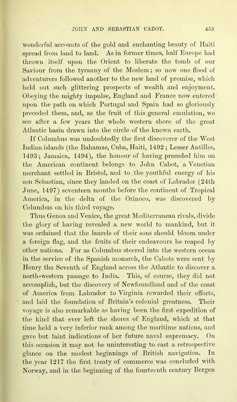 wonderful accounts of the gold and enchanting beauty of Haiti spread from land to land. As in former times, half Europe had thrown itself upon the Orient to liberate the tomb of our Saviour from the tyranny of the Moslem; so now one flood of adventurers followed another to the new land of promise, which held out such glittering prospects of wealth and enjoyment. Obeying the mighty impulse, England and France now entered upon the path on which Portugal and Spain had so gloriously preceded them, and, as the fruit of this general emulation, we see after a few years the whole western shore of the great Atlantic basin drawn into the circle of the known earth. If Columbus was undoubtedly the first discoverer of the West Indian islands (the Bahamas, Cuba, Haiti, 1492 ; Lesser Antilles, 1493; Jamaica, 1494), the honour of having preceded him on the American continent belongs to John Cabot, a Venetian merchant settled in Bristol, and to,the youthful energy of his son Sebastian, since they landed on the coast of Labrador (24th June, 1497) seventeen months before the continent of Tropical America, in the delta of the Orinoco, was discovered by Columbus on his third voyage. Thus Glenoa and Venice, the great Mediterranean rivals, divide the glory of having revealed a new world to mankind, but it was ordained that the laurels of their sons should bloom under a foreign flag, and the fruits of their endeavours be reaped by other nations. For as Columbus steered into the western ocean in the service of the Spanish monarch, the Cabots were sent by Henry the Seventh of England across the Atlantic to discover a north-western passage to India. This, of course, they did not accomplish, but the discovery of Newfoundland and of the coast of America from Labrador to Virginia rewarded their efforts, and laid the foundation of Britain’s colonial greatness. Their voyage is also remarkable as having been the first expedition of the kind that ever left the shores of England, which at that time held a very inferior rank among the maritime nations, and gave but taint indications of her future naval supremacy. On this occasion it may not be uninteresting to cast a retrospective glance on the modest beginnings of British navigation. In the year 1217 the first treaty of commerce was concluded with Norway, and in the beginning of the fourteenth century Bergen