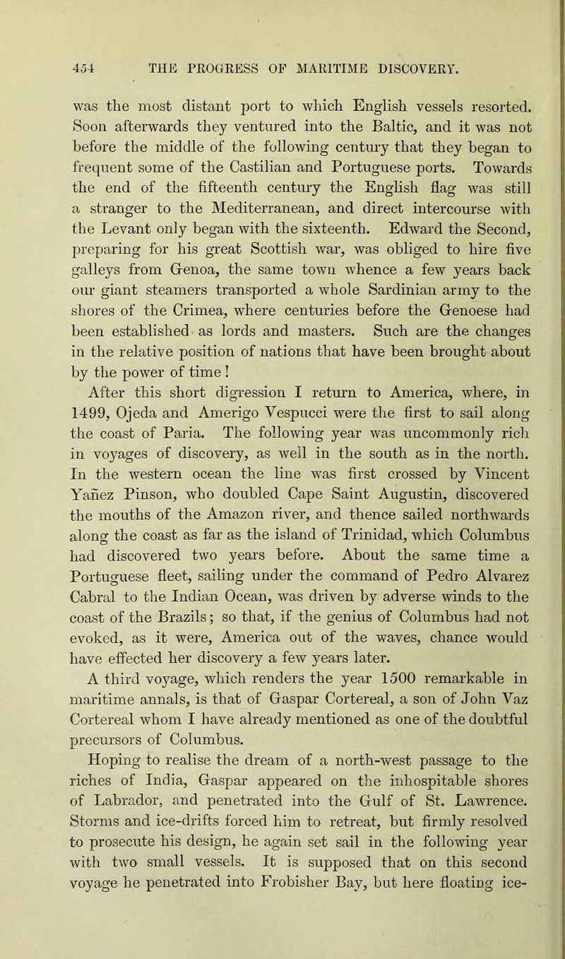 was the most distant port to which English vessels resorted. Soon afterwards they ventured into the Baltic, and it was not before the middle of the following century that they began to frequent some of the Castilian and Portuguese ports. Towards the end of the fifteenth century the English flag was still a stranger to the Mediterranean, and direct intercourse with the Levant only began with the sixteenth. Edward the Second, preparing for his great Scottish war, was obliged to hire five galleys from Genoa, the same town whence a few years back our giant steamers transported a whole Sardinian army to the shores of the Crimea, where centuries before the Genoese had been established as lords and masters. Such are the changes in the relative position of nations that have been brought about by the power of time ! After this short digression I return to America, where, in 1499, Ojeda and Amerigo Vespucci were the first to sail along the coast of Paria. The following year was uncommonly rich in voyages of discovery, as well in the south as in the north. In the western ocean the line was first crossed by Vincent Yanez Pinson, who doubled Cape Saint Augustin, discovered the mouths of the Amazon river, and thence sailed northwards along the coast as far as the island of Trinidad, which Columbus had discovered two years before. About the same time a Portuguese fleet, sailing under the command of Pedro Alvarez Cabral to the Indian Ocean, was driven by adverse winds to the coast of the Brazils; so that, if the genius of Columbus had not evoked, as it were, America out of the waves, chance would have effected her discovery a few years later. A third voyage, which renders the year 1500 remarkable in maritime annals, is that of Gaspar Cortereal, a son of John Vaz Cortereal whom I have already mentioned as one of the doubtful precursors of Columbus. Hoping to realise the dream of a north-west passage to the riches of India, Gaspar appeared on the inhospitable shores of Labrador, and penetrated into the Gulf of St. Lawrence. Storms and ice-drifts forced him to retreat, but firmly resolved to prosecute his design, he again set sail in the following year with two small vessels. It is supposed that on this second voyage he penetrated into Frobisher Bay, but here floating ice-