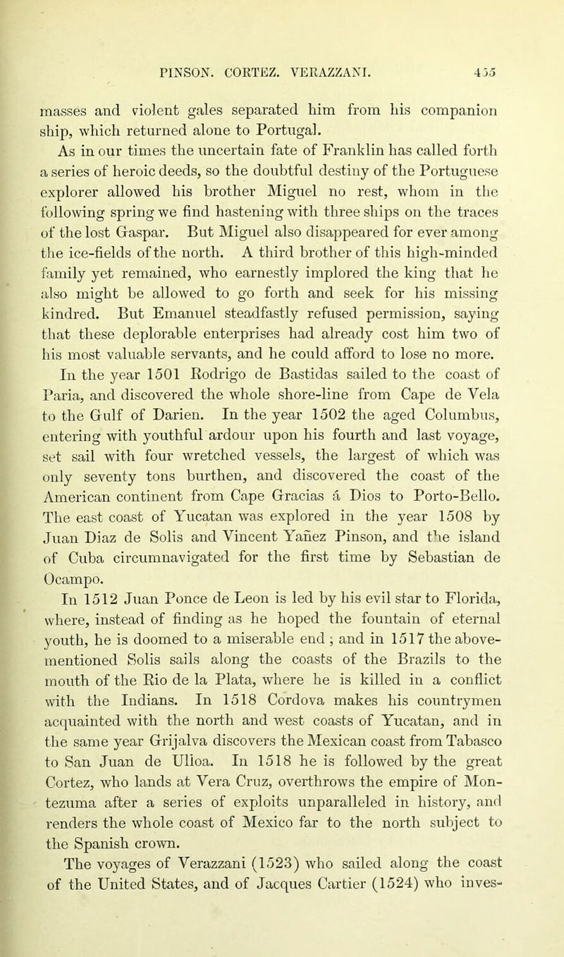 masses and violent gales separated him from his companion ship, which returned alone to Portugal. As in our times the uncertain fate of Franklin has called forth a series of heroic deeds, so the doubtful destiny of the Portuguese explorer allowed his brother Miguel no rest, whom in the following spring we find hastening with three ships on the traces of the lost Gaspar. But Miguel also disappeared for ever among the ice-fields of the north. A third brother of this high-minded family yet remained, who earnestly implored the king that he also might be allowed to go forth and seek for his missing kindred. But Emanuel steadfastly refused permission, saying that these deplorable enterprises had already cost him two of his most valuable servants, and he could afford to lose no more. In the year 1501 Rodrigo de Bastidas sailed to the coast of Paria, and discovered the whole shore-line from Cape de Vela to the Gfulf of Darien. In the year 1502 the aged Columbus, entering with youthful ardour upon his fourth and last voyage, set sail with four wretched vessels, the largest of which was only seventy tons burthen, and discovered the coast of the American continent from Cape Gracias a Dios to Porto-Bello. The east coast of Yucatan was explored in the year 1508 by Juan Diaz de Solis and Vincent Yanez Pinson, and the island of Cuba circumnavigated for the first time by Sebastian de Ocampo. In 1512 Juan Ponce de Leon is led by his evil star to Florida, where, instead of finding as he hoped the fountain of eternal youth, he is doomed to a miserable end ; and in 1517 the above- mentioned Solis sails along the coasts of the Brazils to the mouth of the Rio de la Plata, where he is killed in a conflict with the Indians. In 1518 Cordova makes his countrymen acquainted with the north and west coasts of Yucatan, and in the same year Grijalva discovers the Mexican coast from Tabasco to San Juan de Ulioa. In 1518 he is followed by the great Cortez, who lands at Vera Cruz, overthrows the empire of Mon- tezuma after a series of exploits unparalleled in history, and renders the whole coast of Mexico far to the north subject to the Spanish crown. The voyages of Verazzani (1523) who sailed along the coast of the United States, and of Jacques Cartier (1524) who inves-