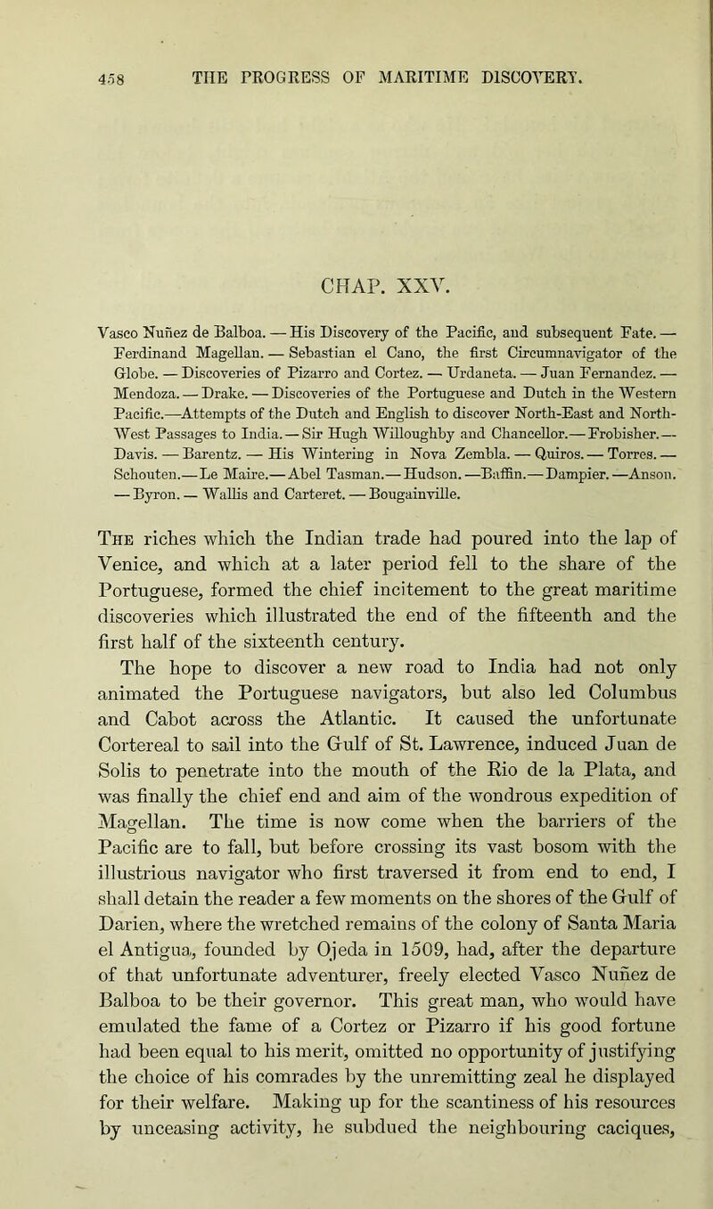 CRAP. XXV. Vasco Nunez de Balboa. —His Discovery of the Pacific, and subsequent Fate. — Ferdinand Magellan. — Sebastian el Cano, the first Circumnavigator of the Globe. — Discoveries of Pizarro and Cortez. — Urdaneta. — Juan Fernandez. — Mendoza. — Drake. — Discoveries of the Portuguese and Dutch in the Western Pacific.—Attempts of the Dutch and English to discover North-East and North- West Passages to India. — Sir Hugh Willoughby and Chancellor.— Frobisher.— Davis. — Barentz. — His Wintering in Nova Zembla. — Quiros. — Torres. — Schouten.—Le Maire.— Abel Tasman.— Hudson. —Baffin.—Dampier. —Anson. — Byron. — Wallis and Carteret. — Bougainville. The riches which the Indian trade had poured into the lap of Venice, and which at a later period fell to the share of the Portuguese, formed the chief incitement to the great maritime discoveries which illustrated the end of the fifteenth and the first half of the sixteenth century. The hope to discover a new road to India had not only animated the Portuguese navigators, but also led Columbus and Cabot across the Atlantic. It caused the unfortunate Cortereal to sail into the Gulf of St. Lawrence, induced Juan de Solis to penetrate into the mouth of the Rio de la Plata, and was finally the chief end and aim of the wondrous expedition of Magellan. The time is now come when the barriers of the Pacific are to fall, but before crossing its vast bosom with the illustrious navigator who first traversed it from end to end, I shall detain the reader a few moments on the shores of the Gulf of Darien, where the wretched remains of the colony of Santa Maria el Antigua,, founded by Ojeda in 1509, had, after the departure of that unfortunate adventurer, freely elected Vasco Nunez de Balboa to be their governor. This great man, who would have emulated the fame of a Cortez or Pizarro if his good fortune had been equal to his merit, omitted no opportunity of justifying the choice of his comrades by the unremitting zeal he displayed for their welfare. Making up for the scantiness of his resources by unceasing activity, he subdued the neighbouring caciques,