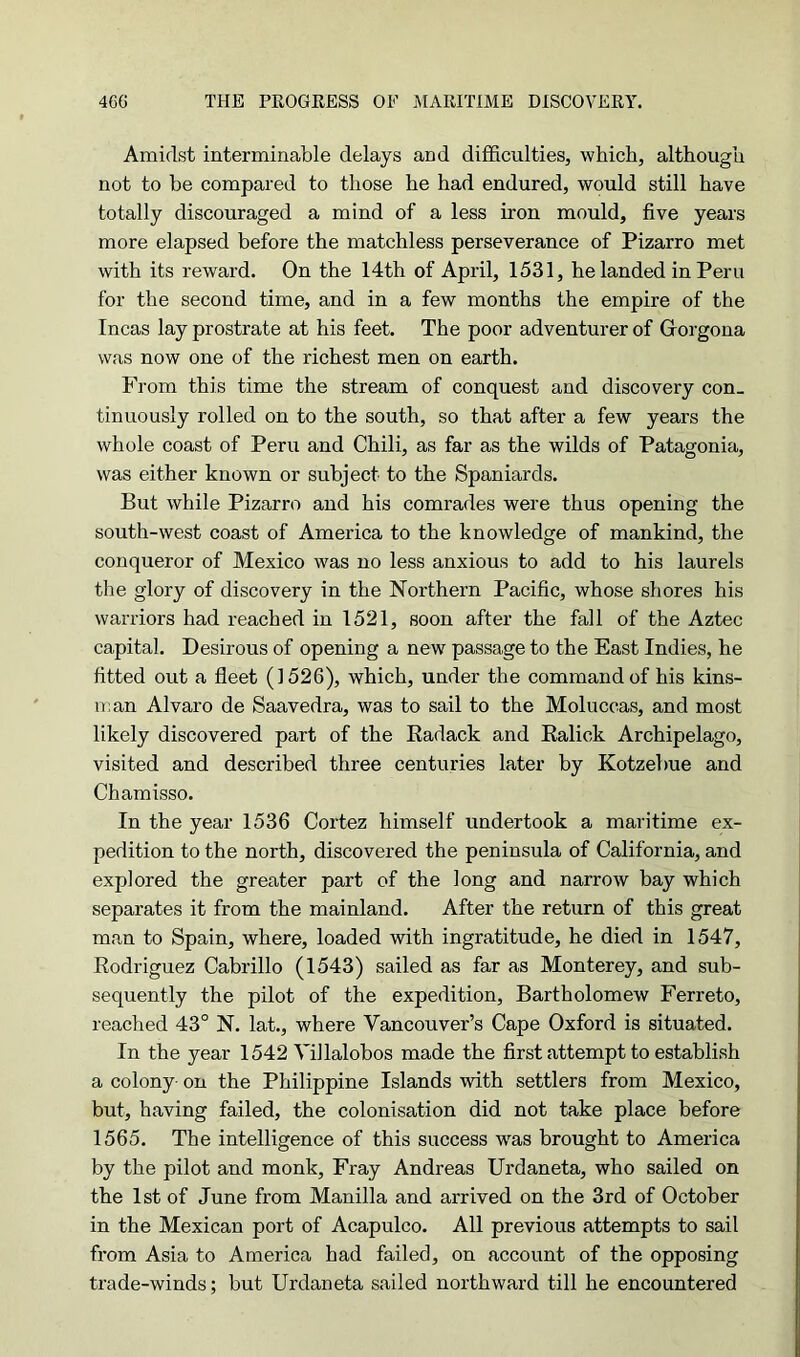 Amidst interminable delays and difficulties, which, although not to he compared to those he had endured, would still have totally discouraged a mind of a less iron mould, five years more elapsed before the matchless perseverance of Pizarro met with its reward. On the 14th of April, 1531, he landed in Peru for the second time, and in a few months the empire of the Incas lay prostrate at his feet. The poor adventurer of Gorgona was now one of the richest men on earth. From this time the stream of conquest and discovery con- tinuously rolled on to the south, so that after a few years the whole coast of Peru and Chili, as far as the wilds of Patagonia, was either known or subject to the Spaniards. But while Pizarro and his comrades were thus opening the south-west coast of America to the knowledge of mankind, the conqueror of Mexico was no less anxious to add to his laurels the glory of discovery in the Northern Pacific, whose shores his warriors had reached in 1521, soon after the fall of the Aztec capital. Desirous of opening a new passage to the East Indies, he fitted out a fleet (1526), which, under the command of his kins- man Alvaro de Saavedra, was to sail to the Moluccas, and most likely discovered part of the Radack and Ralick Archipelago, visited and described three centuries later by Kotzebue and Chamisso. In the year 1536 Cortez himself undertook a maritime ex- pedition to the north, discovered the peninsula of California, and explored the greater part of the long and narrow bay which separates it from the mainland. After the return of this great man to Spain, where, loaded with ingratitude, he died in 1547, Rodriguez Cabrillo (1543) sailed as far as Monterey, and sub- sequently the pilot of the expedition, Bartholomew Ferreto, reached 43° N. lat., where Vancouver’s Cape Oxford is situated. In the year 1542 Villalobos made the first attempt to establish a colony- on the Philippine Islands with settlers from Mexico, but, having failed, the colonisation did not take place before 1565. The intelligence of this success was brought to America by the pilot and monk, Fray Andreas Urdaneta, who sailed on the 1st of June from Manilla and arrived on the 3rd of October in the Mexican port of Acapulco. All previous attempts to sail from Asia to America had failed, on account of the opposing trade-winds; but Urdaneta sailed northward till he encountered