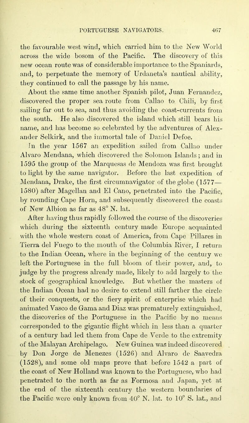 the favourable west wind, which carried him to the New World across the wide bosom of the Pacific. The discovery of this new ocean route was of considerable importance to the Spaniards, and, to perpetuate the memory of Urdaneta’s nautical ability, they continued to call the passage by his name. About the same time another Spanish pilot, Juan Fernandez, discovered the proper sea route from Callao to Chili, by first sailing far out to sea, and thus avoiding the coast-currents from the south. He also discovered the island which still bears his name, and has become so celebrated by the adventures of Alex- ander Selkirk, and the immortal tale of Daniel Defoe. In the year 1567 an expedition sailed from Callao under Alvaro Mendana, which discovered the Solomon Islands; and in 1595 the group of the Marquesas de Mendoza was first brought to light by the same navigator. Before the last expedition of Mendana, Drake, the first circumnavigator of the globe (1577— 1580) after Magellan and El Cano, penetrated into the Pacific, by rounding Cape Horn, and subsequently discovered the coasts of New Albion as far as 48° N. lat. After having thus rapidly followed the course of the discoveries which during the sixteenth century made Europe acquainted with the whole western coast of America, from Cape Pillares in Tierra del Fuego to the mouth of the Columbia Kiver, I return to the Indian Ocean, where in the beginning of the century we left the Portuguese in the full bloom of their power, and, to judge by the progress already made, likely to add largely to the stock of geographical knowledge. But whether the masters of the Indian Ocean had no desire to extend still farther the circle of their conquests, or the fiery spirit of enterprise which had animated Vasco de Grama and Diaz was prematurely extinguished, the discoveries of the Portuguese in the Pacific by no means corresponded to the gigantic flight which in less than a quarter of a century had led them from Cape de Verde to the extremity of the Malayan Archipelago. New Guinea was indeed discovered by Don Jorge de Menezes (1526) and Alvaro de Saavedra (1528), and some old maps prove that before 1542 a part of the coast of New Holland was known to the Portuguese, who had penetrated to the north as far as Formosa and Japan, yet at the end of the sixteenth century the western boundaries of the Pacific were only known from 40° N. lat. to 10° S. lat., and