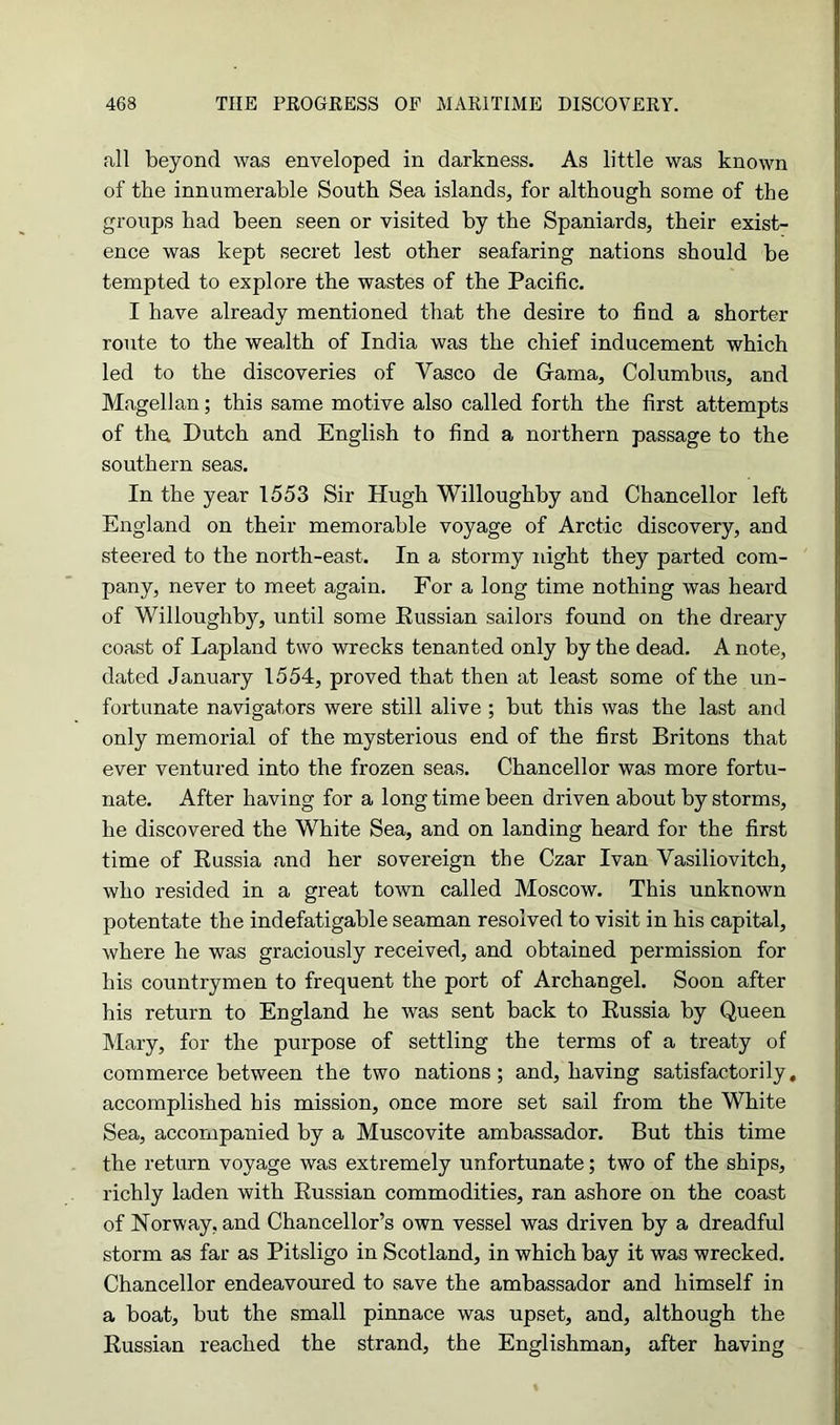 all beyond was enveloped in darkness. As little was known of the innumerable South Sea islands, for although some of the groups had been seen or visited by the Spaniards, their exist- ence was kept secret lest other seafaring nations should be tempted to explore the wastes of the Pacific. I have already mentioned that the desire to find a shorter route to the wealth of India was the chief inducement which led to the discoveries of Vasco de Grama, Columbus, and Magellan; this same motive also called forth the first attempts of the. Dutch and English to find a northern passage to the southern seas. In the year 1553 Sir Hugh Willoughby and Chancellor left England on their memorable voyage of Arctic discovery, and steered to the north-east. In a stormy inght they parted com- pany, never to meet again. For a long time nothing was heard of Willoughby, until some Kussian sailors found on the dreary coast of Lapland two wrecks tenanted only by the dead. A note, dated January 1554, proved that then at least some of the un- fortunate navigators were still alive ; but this was the last and only memorial of the mysterious end of the first Britons that ever ventured into the frozen seas. Chancellor was more fortu- nate. After having for a long time been driven about by storms, he discovered the White Sea, and on landing heard for the first time of Russia and her sovereign the Czar Ivan Vasiliovitch, who resided in a great town called Moscow. This unknown potentate the indefatigable seaman resolved to visit in his capital, where he was graciously received, and obtained permission for his countrymen to frequent the port of Archangel. Soon after his return to England he was sent back to Russia by Queen Mary, for the purpose of settling the terms of a treaty of commerce between the two nations ; and, having satisfactorily, accomplished his mission, once more set sail from the White Sea, accompanied by a Muscovite ambassador. But this time the return voyage was extremely unfortunate; two of the ships, richly laden with Russian commodities, ran ashore on the coast of Norway, and Chancellor’s own vessel was driven by a dreadful storm as far as Pitsligo in Scotland, in which bay it was wrecked. Chancellor endeavoured to save the ambassador and himself in a boat, but the small pinnace was upset, and, although the Russian reached the strand, the Englishman, after having