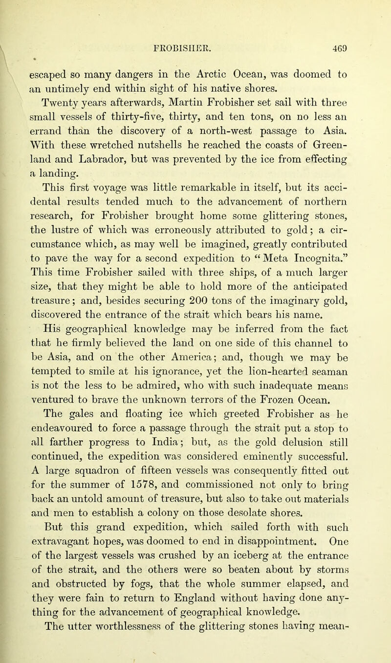 escaped so many dangers in the Arctic Ocean, was doomed to an untimely end within sight of his native shores. Twenty years afterwards, Martin Frobisher set sail with three small vessels of thirty-five, thirty, and ten tons, on no less an errand than the discovery of a north-west passage to Asia. With these wretched nutshells he reached the coasts of Green- land and Labrador, but was prevented by the ice from effecting a landing. This first voyage was little remarkable in itself, but its acci- dental results tended much to the advancement of northern research, for Frobisher brought home some glittering stones, the lustre of which was erroneously attributed to gold; a cir- cumstance which, as may well be imagined, greatly contributed to pave the way for a second expedition to “ Meta Incognita.” This time Frobisher sailed with three ships, of a much larger size, that they might be able to hold more of the anticipated treasure; and, besides securing 200 tons of the imaginary gold, discovered the entrance of the strait which bears his name. His geographical knowledge may be inferred from the fact that he firmly believed the land on one side of this channel to be Asia, and on the other America; and, though we may be tempted to smile at his ignorance, yet the lion-hearted seaman is not the less to be admired, who with such inadequate means ventured to brave the unknown terrors of the Frozen Ocean. The gales and floating ice which greeted Frobisher as he endeavoured to force a passage through the strait put a stop to all farther progress to India; but, as the gold delusion still continued, the expedition was considered eminently successful. A large squadron of fifteen vessels was consequently fitted out for the summer of 1578, and commissioned not only to bring back an untold amount of treasure, but also to take out materials and men to establish a colony on those desolate shores. But this grand expedition, which sailed forth with such extravagant hopes, was doomed to end in disappointment. One of the largest vessels was crushed by an iceberg at the entrance of the strait, and the others were so beaten about by storms and obstructed by fogs, that the whole summer elapsed, and they were fain to return to England without having done any- thing for the advancement of geographical knowledge. The utter worthlessness of the glittering stones having mean-