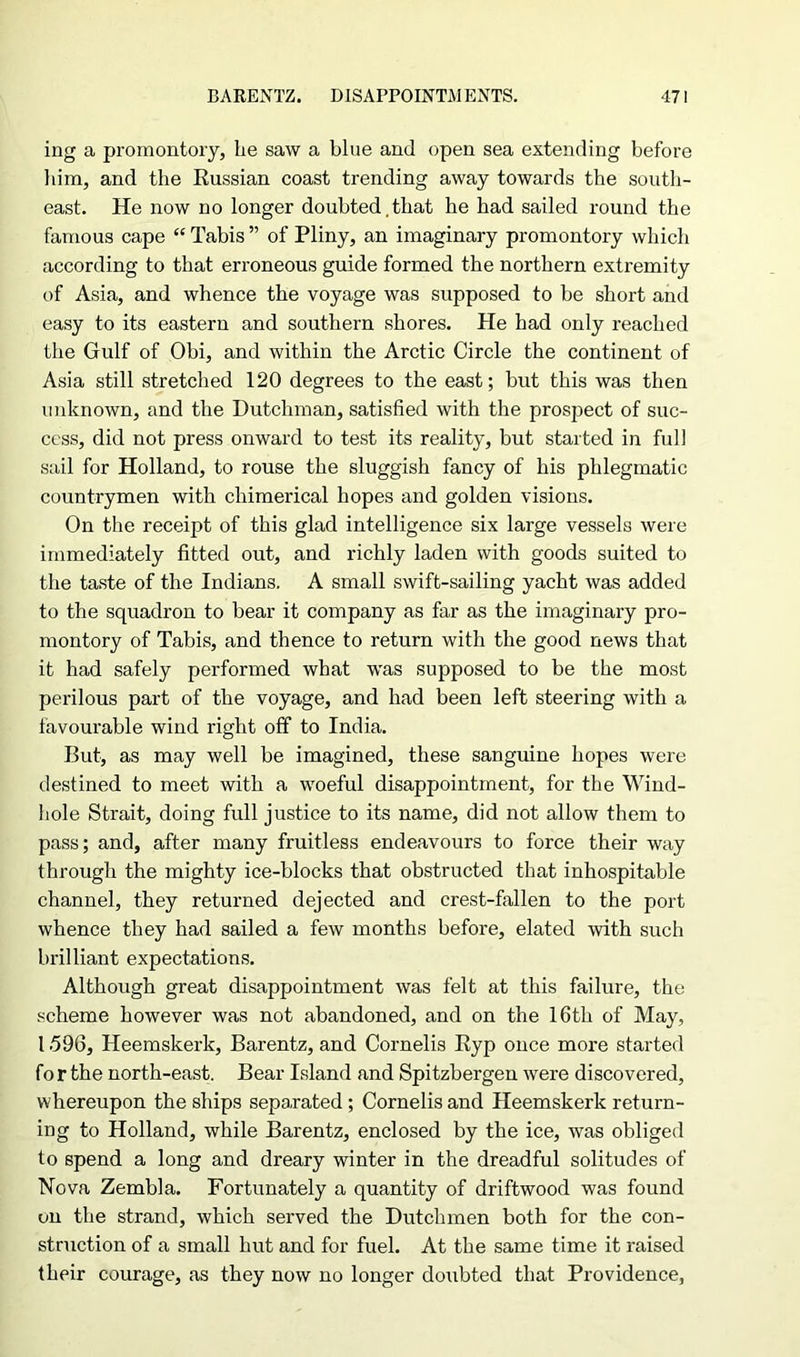 ing a promontory, lie saw a blue and open sea extending before him, and the Russian coast trending away towards the south- east. He now no longer doubted,that he had sailed round the famous cape “ Tabis ” of Pliny, an imaginary promontory which according to that erroneous guide formed the northern extremity of Asia, and whence the voyage was supposed to be short and easy to its eastern and southern shores. He had only reached the Gulf of Obi, and within the Arctic Circle the continent of Asia still stretched 120 degrees to the east; but this was then unknown, and the Dutchman, satisfied with the prospect of suc- cess, did not press onward to test its reality, but started in full sail for Holland, to rouse the sluggish fancy of his phlegmatic countrymen with chimerical hopes and golden visions. On the receipt of this glad intelligence six large vessels were immediately fitted out, and richly laden with goods suited to the taste of the Indians. A small swift-sailing yacht was added to the squadron to bear it company as far as the imaginary pro- montory of Tabis, and thence to return with the good news that it had safely performed what was supposed to be the most perilous part of the voyage, and had been left steering with a favourable wind right off to India. But, as may well be imagined, these sanguine hopes were destined to meet with a woeful disappointment, for the Wind- hole Strait, doing full justice to its name, did not allow them to pass; and, after many fruitless endeavours to force their way through the mighty ice-blocks that obstructed that inhospitable channel, they returned dejected and crest-fallen to the port whence they had sailed a few months before, elated with such brilliant expectations. Although great disappointment was felt at this failure, the scheme however was not abandoned, and on the 16th of May, 1596, ITeemskerk, Barentz, and Cornells Eyp once more started fo r the north-east. Bear Island and Spitzbergen were discovered, whereupon the ships separated ; Cornelis and Heemskerk return- ing to Holland, while Barentz, enclosed by the ice, was obliged to spend a long and dreary winter in the dreadful solitudes of Nova Zembla. Fortunately a quantity of driftwood was found on the strand, which served the Dutchmen both for the con- struction of a small hut and for fuel. At the same time it raised their courage, as they now no longer doubted that Providence,