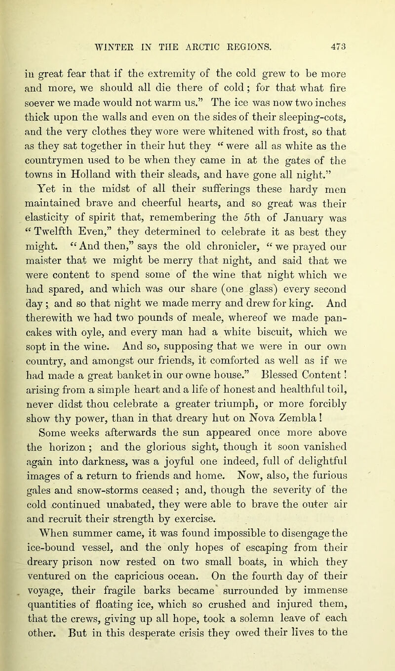 ill great fear that if the extremity of the cold grew to be more and more, we should all die there of cold; for that what fire soever we made would not warm us.” The ice was now two inches thick upon the walls and even on the sides of their sleeping-cots, and the very clothes they wore were whitened with frost, so that as they sat together in their hut they “ were all as white as the countrymen used to be when they came in at the gates of the towns in Holland with their sleads, and have gone all night.” Yet in the midst of all their sufferings these hardy men maintained brave and cheerful hearts, and so great was their elasticity of spirit that, remembering the 5th of January was “ Twelfth Even,” they determined to celebrate it as best they might. “ And then,” says the old chronicler, “ we prayed our maister that we might be merry that night, and said that we were content to spend some of the wine that night which we had spared, and which was our share (one glass) every second day ; and so that night we made merry and drew for king. And therewith we had two pounds of meale, whereof we made pan- cakes with oyle, and every man had a white biscuit, which we sopt in the wine. And so, supposing that we were in our own country, and amongst our friends, it comforted as well as if we had made a great banket in our owne house.” Blessed Content! arising from a simple heart and a life of honest and healthful toil, never didst thou celebrate a greater triumph, or more forcibly show thy power, than in that dreary hut on Nova Zembla! Some weeks afterwards the sun appeared once more above the horizon ; and the glorious sight, though it soon vanished again into darkness, was a joyful one indeed, full of delightful images of a return to friends and home. Now, also, the furious gales and snow-storms ceased; and, though the severity of the cold continued unabated, they were able to brave the outer air and recruit their strength by exercise. When summer came, it was found impossible to disengage the ice-bound vessel, and the only hopes of escaping from their dreary prison now rested on two small boats, in which they ventured on the capricious ocean. On the fourth day of their voyage, their fragile barks became surrounded by immense quantities of floating ice, which so crushed and injured them, that the crews, giving up all hope, took a solemn leave of each other. But in this desperate crisis they owed their lives to the