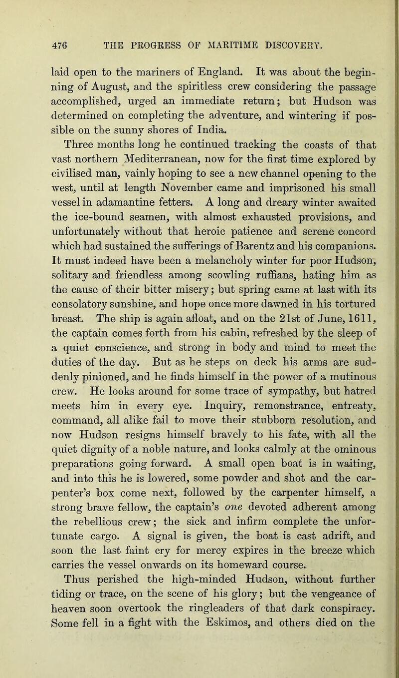 laid open to the mariners of England. It was about the begin- ning of August, and the spiritless crew considering the passage accomplished, urged an immediate return; but Hudson was determined on completing the adventure, and wintering if pos- sible on the sunny shores of India. Three months long he continued tracking the coasts of that vast northern Mediterranean, now for the first time explored by civilised man, vainly hoping to see a new channel opening to the west, until at length November came and imprisoned his small vessel in adamantine fetters. A long and dreary winter awaited the ice-bound seamen, with almost exhausted provisions, and unfortunately without that heroic patience and serene concord which had sustained the sufferings of Barentz and his companions. It must indeed have been a melancholy winter for poor Hudson, solitary and friendless among scowling ruffians, hating him as the cause of their bitter misery; but spring came at last with its consolatory sunshine, and hope once more dawned in his tortured breast. The ship is again afloat, and on the 21st of June, 1611, the captain comes forth from his cabin, refreshed by the sleep of a quiet conscience, and strong in body and mind to meet the duties of the day. But as he steps on deck his arms are sud- denly pinioned, and he finds himself in the power of a mutinous crew. He looks around for some trace of sympathy, but hatred meets him in every eye. Inquiry, remonstrance, entreaty, command, all alike fail to move their stubborn resolution, and now Hudson resigns himself bravely to his fate, with all the quiet dignity of a noble nature, and looks calmly at the ominous preparations going forward. A small open boat is in waiting, and into this he is lowered, some powder and shot and the car- penter’s box come next, followed by the carpenter himself, a strong brave fellow, the captain’s one devoted adherent among the rebellious crew; the sick and infirm complete the unfor- tunate cargo. A signal is given, the boat is cast adrift, and soon the last faint cry for mercy expires in the breeze which carries the vessel onwards on its homeward course. Thus perished the high-minded Hudson, without further tiding or trace, on the scene of his glory; but the vengeance of heaven soon overtook the ringleaders of that dark conspiracy. Some fell in a fight with the Eskimos, and others died on the