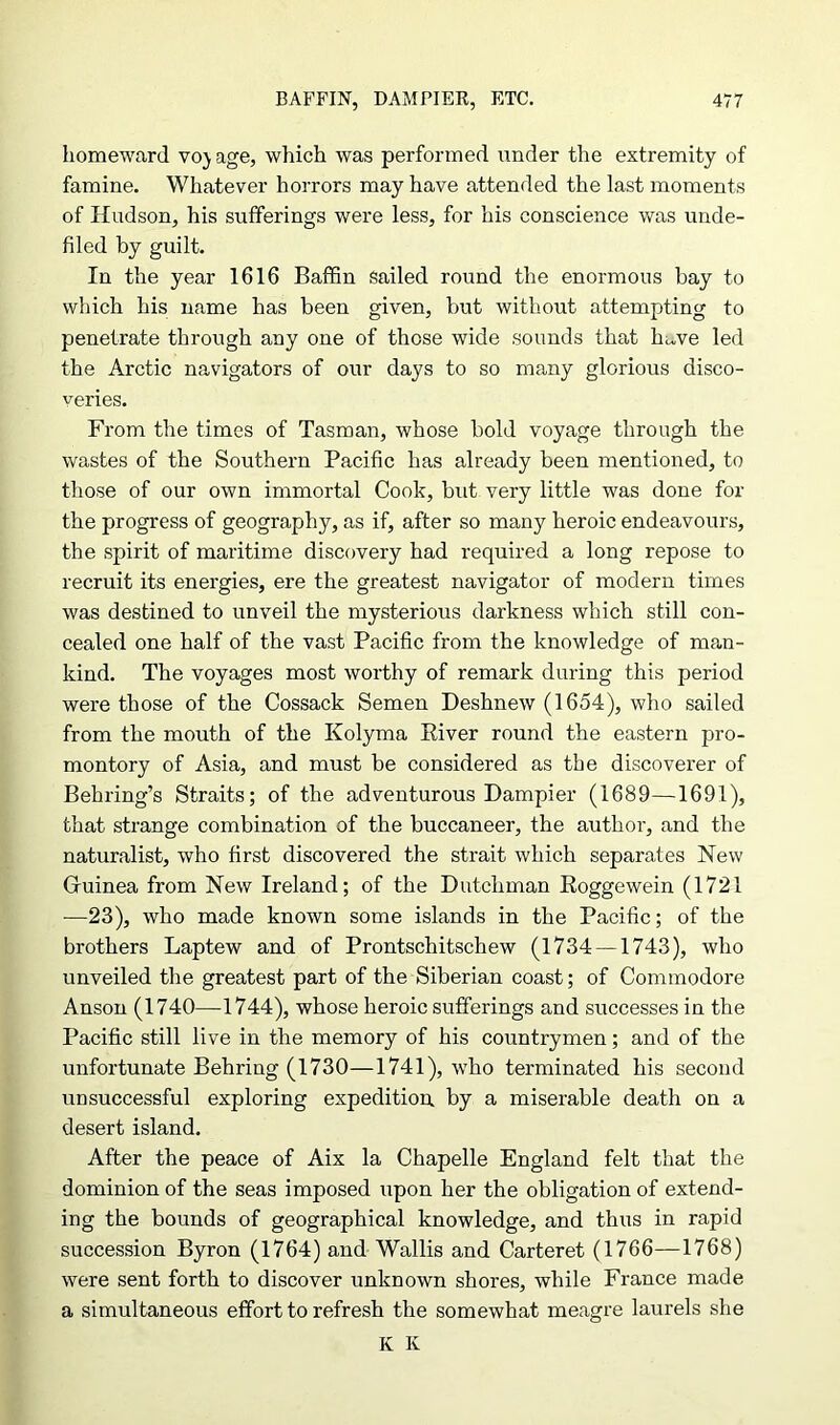 homeward vo) age, which was performed under the extremity of famine. Whatever horrors may have attended the last moments of Hudson, his sufferings were less, for his conscience was unde- filed by guilt. In the year 1616 Baffin Sailed round the enormous bay to which his name has been given, but without attempting to penetrate through any one of those wide sounds that hiwe led the Arctic navigators of our days to so many glorious disco- veries. From the times of Tasman, whose bold voyage through the wastes of the Southern Pacific has already been mentioned, to those of our own immortal Cook, but very little was done for the progress of geography, as if, after so many heroic endeavours, the spirit of maritime discovery had required a long repose to recruit its energies, ere the greatest navigator of modern times was destined to unveil the mysterious darkness which still con- cealed one half of the vast Pacific from the knowledge of man- kind. The voyages most worthy of remark during this period were those of the Cossack Semen Deshnew (1654), who sailed from the mouth of the Kolyma Eiver round the eastern pro- montory of Asia, and must be considered as the discoverer of Behring’s Straits; of the adventurous Dampier (1689—1691), that strange combination of the buccaneer, the author, and the naturalist, who first discovered the strait which separates New Guinea from New Ireland; of the Dutchman Roggewein (1721 —23), who made known some islands in the Pacific; of the brothers Laptew and of Prontschitschew (1734 —1743), who unveiled the greatest part of the Siberian coast; of Commodore Anson (1740—1744), whose heroic sufferings and successes in the Pacific still live in the memory of his countrymen; and of the unfortunate Behring (1730—1741), who terminated his second unsuccessful exploring expedition, by a miserable death on a desert island. After the peace of Aix la Chapelle England felt that the dominion of the seas imposed upon her the obligation of extend- ing the bounds of geographical knowledge, and thus in rapid succession Byron (1764) and Wallis and Carteret (1766—1768) were sent forth to discover unknown shores, while France made a simultaneous effort to refresh the somewhat meagre laurels she K K