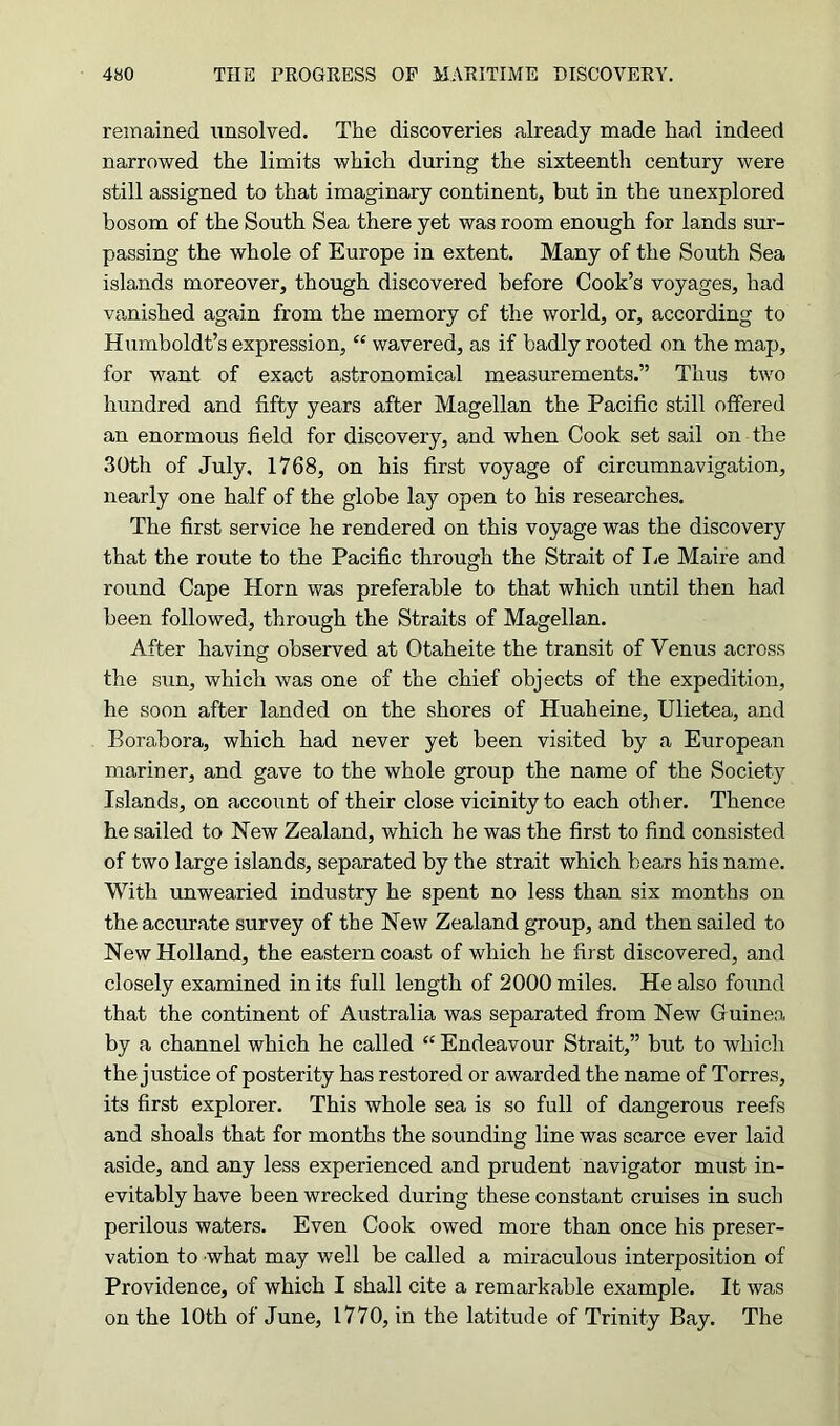 remained unsolved. The discoveries already made had indeed narrowed the limits which during the sixteenth century were still assigned to that imaginary continent, but in the unexplored bosom of the South Sea there yet was room enough for lands sur- passing the whole of Europe in extent. Many of the South Sea islands moreover, though discovered before Cook’s voyages, had vanished again from the memory of the world, or, according to Humboldt’s expression, “ wavered, as if badly rooted on the map, for want of exact astronomical measurements.” Thus two hundred and fifty years after Magellan the Pacific still offered an enormous field for discovery, and when Cook set sail on the 30th of July, 1768, on his first voyage of circumnavigation, nearly one half of the globe lay open to his researches. The first service he rendered on this voyage was the discovery that the route to the Pacific through the Strait of Le Maire and round Cape Horn was preferable to that which until then had been followed, through the Straits of Magellan. After having observed at Otaheite the transit of Venus across the sun, which was one of the chief objects of the expedition, he soon after landed on the shores of Huaheine, Ulietea, and Borabora, which had never yet been visited by a European mariner, and gave to the whole group the name of the Society Islands, on account of their close vicinity to each other. Thence he sailed to New Zealand, which he was the first to find consisted of two large islands, separated by the strait which bears his name. With unwearied industry he spent no less than six months on the accurate survey of the New Zealand group, and then sailed to New Holland, the eastern coast of which he first discovered, and closely examined in its full length of 2000 miles. He also found that the continent of Australia was separated from New Guinea by a channel which he called “ Endeavour Strait,” but to which the justice of posterity has restored or awarded the name of Torres, its first explorer. This whole sea is so full of dangerous reefs and shoals that for months the sounding line was scarce ever laid aside, and any less experienced and prudent navigator must in- evitably have been wrecked during these constant cruises in such perilous waters. Even Cook owed more than once his preser- vation to what may well be called a miraculous interposition of Providence, of which I shall cite a remarkable example. It was on the 10th of June, 1770, in the latitude of Trinity Bay. The