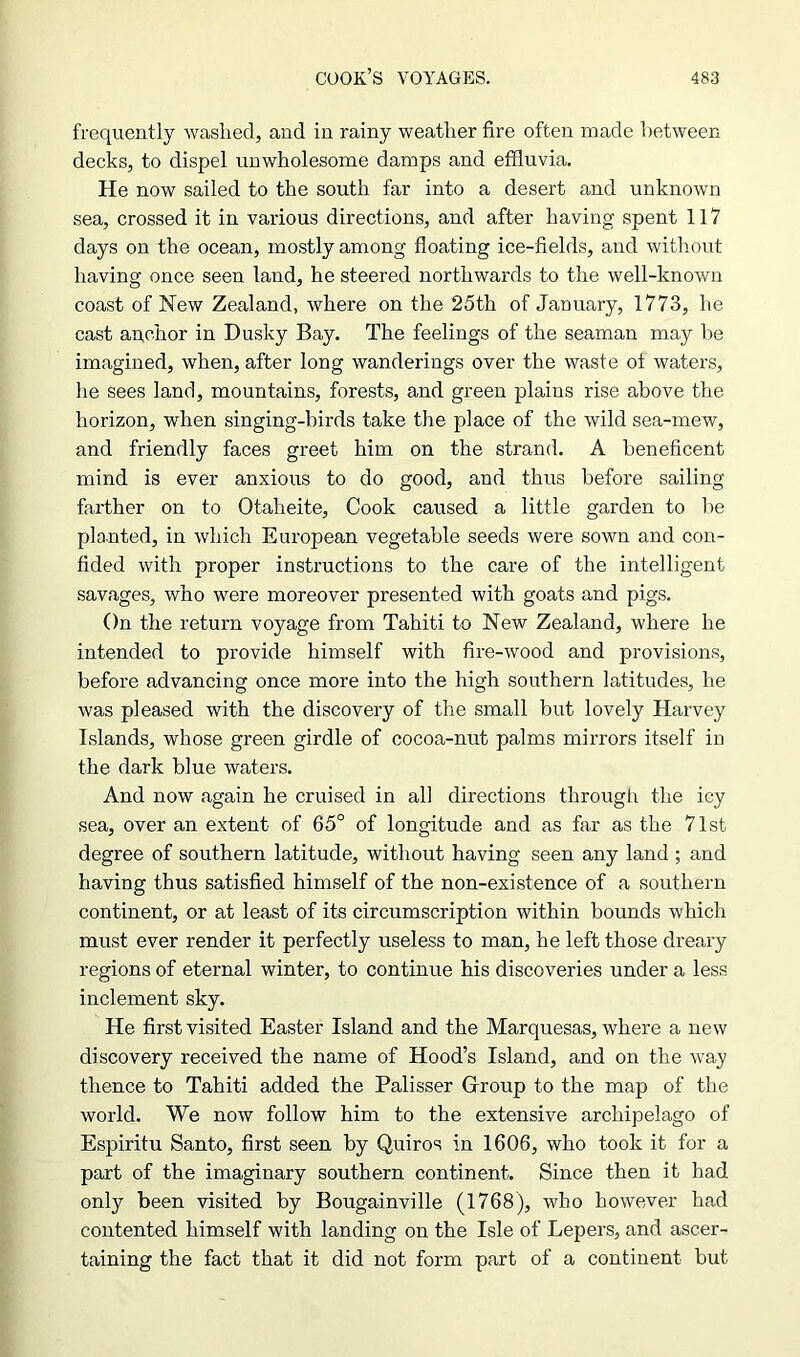 frequently washed, and in rainy weather fire often made between decks, to dispel unwholesome damps and effluvia. He now sailed to the south far into a desert and unknown sea, crossed it in various directions, and after having spent 117 days on the ocean, mostly among floating ice-fields, and without having once seen land, he steered northwards to the well-known coast of New Zealand, where on the 25th of January, 1773, he cast anchor in Dusky Bay. The feelings of the seaman may he imagined, when, after long wanderings over the waste of waters, he sees land, mountains, forests, and green plains rise above the horizon, when singing-birds take the place of the wild sea-mew, and friendly faces greet him on the strand. A beneficent mind is ever anxious to do good, and thus before sailing farther on to Otaheite, Cook caused a little garden to be planted, in which European vegetable seeds were sown and con- fided with proper instructions to the care of the intelligent savages, who were moreover presented with goats and pigs. On the return voyage from Tahiti to New Zealand, where he intended to provide himself with fire-wood and provisions, before advancing once more into the high southern latitudes, he was pleased with the discovery of the small but lovely Harvey Islands, whose green girdle of cocoa-nut palms mirrors itself in the dark blue waters. And now again he cruised in all directions through the icy sea, over an extent of 65° of longitude and as far as the 71st degree of southern latitude, without having seen any land ; and having thus satisfied himself of the non-existence of a southern continent, or at least of its circumscription within bounds which must ever render it perfectly useless to man, he left those dreary regions of eternal winter, to continue his discoveries under a less inclement sky. He first visited Easter Island and the Marquesas, where a new discovery received the name of Hood’s Island, and on the way thence to Tahiti added the Palisser Group to the map of the world. We now follow him to the extensive archipelago of Espiritu Santo, first seen by Quiros in 1606, who took it for a part of the imaginary southern continent. Since then it had. only been visited by Bougainville (1768), who however had contented himself with landing on the Isle of Lepers, and ascer- taining the fact that it did not form part of a continent but