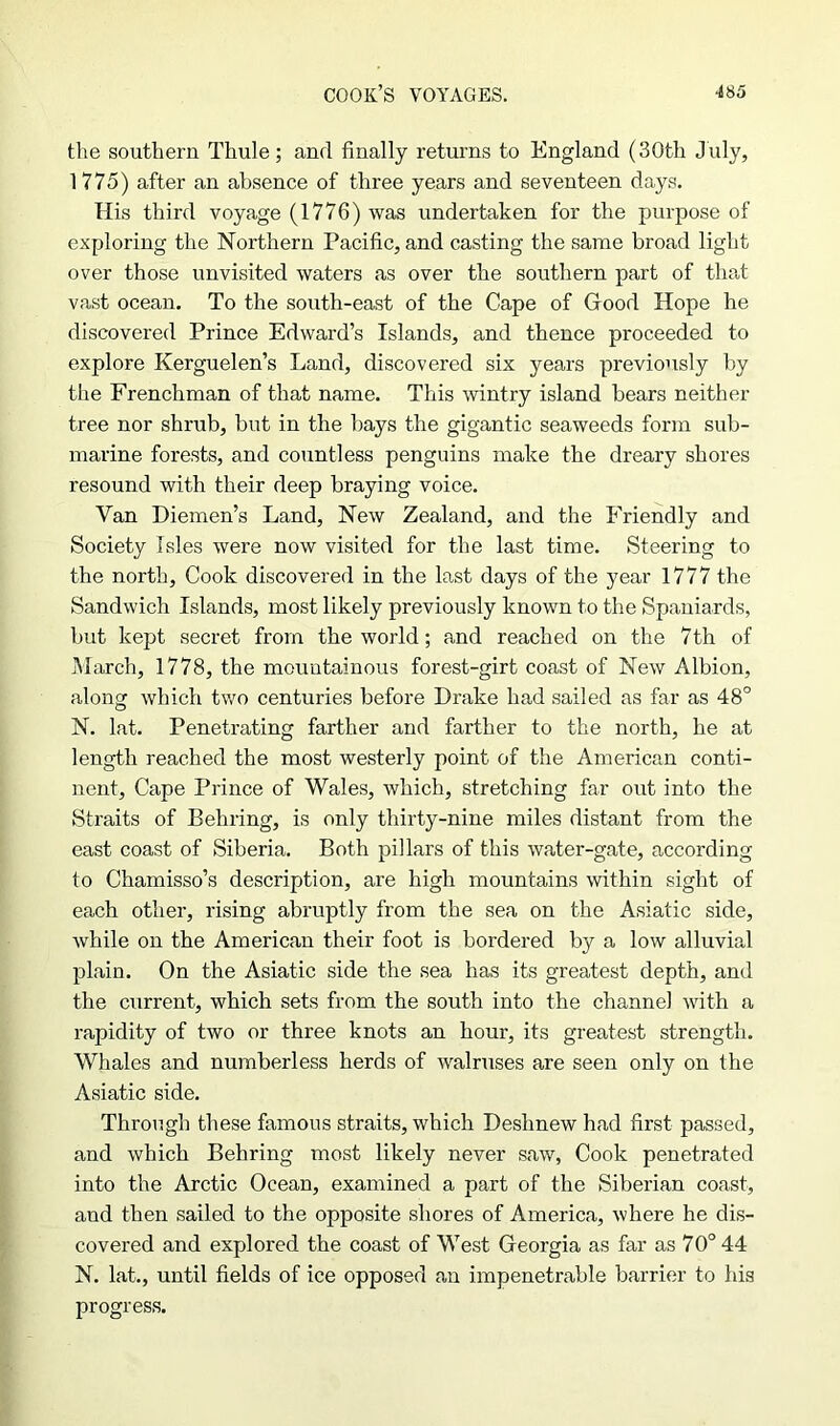 the southern Thule; anrl finally returns to England (30th July, 1775) after an absence of three years and seventeen days. His third voyage (1776) was undertaken for the purpose of exploring the Northern Pacific, and casting the same broad light over those unvisited waters as over the southern part of that vast ocean. To the south-east of the Cape of Good Hope he discovered Prince Edward’s Islands, and thence proceeded to explore Kerguelen’s Land, discovered six years previously by the Frenchman of that name. This wintry island hears neither tree nor shrub, but in the hays the gigantic seaweeds form sub- marine forests, and countless penguins make the dreary shores resound with their deep braying voice. Van Diemen’s Land, New Zealand, and the Friendly and Society Isles were now visited for the last time. Steering to the north, Cook discovered in the last days of the year 1777 the Sandwich Islands, most likely previously known to the Spaniards, hut kept secret from the world; and reached on the 7th of March, 1778, the mountainous forest-girt coast of New Albion, along which two centuries before Drake had sailed as far as 48° N. lat. Penetrating farther and farther to the north, he at length reached the most westerly point of the American conti- nent, Cape Prince of Wales, which, stretching far out into the Straits of Behring, is only thirty-nine miles distant from the east coast of Siberia. Both pillars of this water-gate, according to Chamisso’s description, are high mountains within sight of each other, rising abruptly from the sea on the Asiatic side, while on the American their foot is bordered by a low alluvial plain. On the Asiatic side the sea has its greatest depth, and the current, which sets from the south into the channel with a rapidity of two or three knots an hour, its greatest strength. Whales and numberless herds of walruses are seen only on the Asiatic side. Through these famous straits, which Deshnew had first passed, and which Behring most likely never saw, Cook penetrated into the Arctic Ocean, examined a part of the Siberian coast, and then sailed to the opposite shores of America, where he dis- covered and explored the coast of West Georgia as far as 70° 44 N. lat., until fields of ice opposed an impenetrable barrier to his progress.