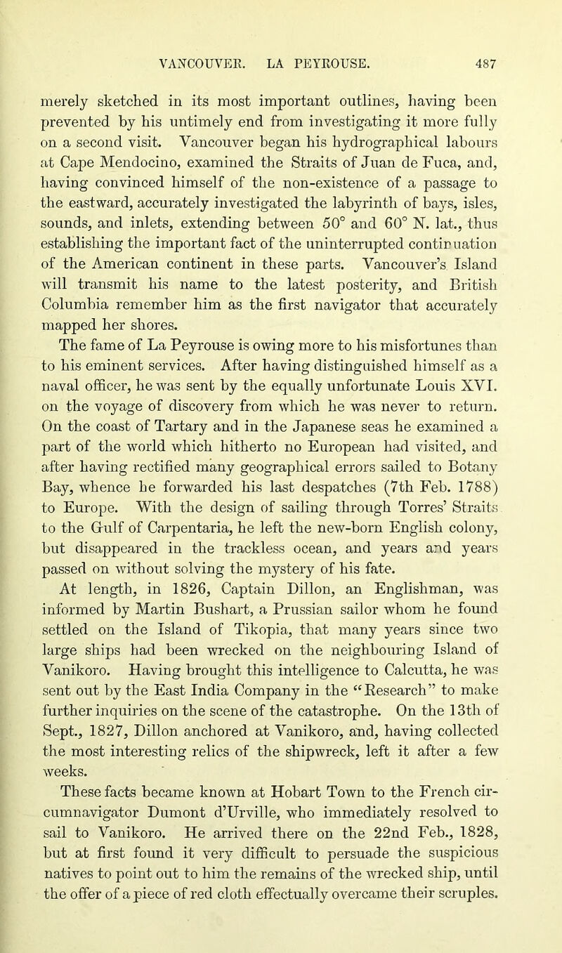 merely sketched in its most important outlines, having been prevented by his untimely end from investigating it more fully on a second visit. Vancouver began his hydrographical labours at Cape Mendocino, examined the Straits of Juan de Fuca, and, having convinced himself of the non-existence of a passage to the eastward, accurately investigated the labyrinth of bays, isles, sounds, and inlets, extending between 50° and 60° N. lat., thus establishing the important fact of the uninterrupted continuation of the American continent in these parts. Vancouver’s Island will transmit his name to the latest posterity, and British Columbia remember him as the first navigator that accurately mapped her shores. The fame of La Peyrouse is owing more to his misfortunes than to his eminent services. After having distinguished himself as a naval officer, he was sent by the equally unfortunate Louis XVI. on the voyage of discovery from which he was never to return. On the coast of Tartary and in the Japanese seas he examined a part of the world which hitherto no European had visited, and after having rectified many geographical errors sailed to Botany Bay, whence he forwarded his last despatches (7th Feb. 1788) to Europe. With the design of sailing through Torres’ Straits to the Grulf of Carpentaria, he left the new-horn English colony, hut disappeared in the trackless ocean, and years and years passed on without solving the mystery of his fate. At length, in 1826, Captain Dillon, an Englishman, was informed by Martin Bushart, a Prussian sailor whom he found settled on the Island of Tikopia, that many years since two large ships had been wrecked on the neighbouring Island of Vanikoro. Having brought this intelligence to Calcutta, he was sent out by the East India Company in the “Research” to make further inquiries on the scene of the catastrophe. On the 13th of Sept., 1827, Dillon anchored at Vanikoro, and, having collected the most interesting relics of the shipwreck, left it after a few weeks. These facts became known at Hobart Town to the French cir- cumnavigator Dumont d’Urville, who immediately resolved to sail to Vanikoro. He arrived there on the 22nd Feb., 1828, but at first found it very difficult to persuade the suspicious natives to point out to him the remains of the wrecked ship, until the offer of apiece of red cloth effectually overcame their scruples.