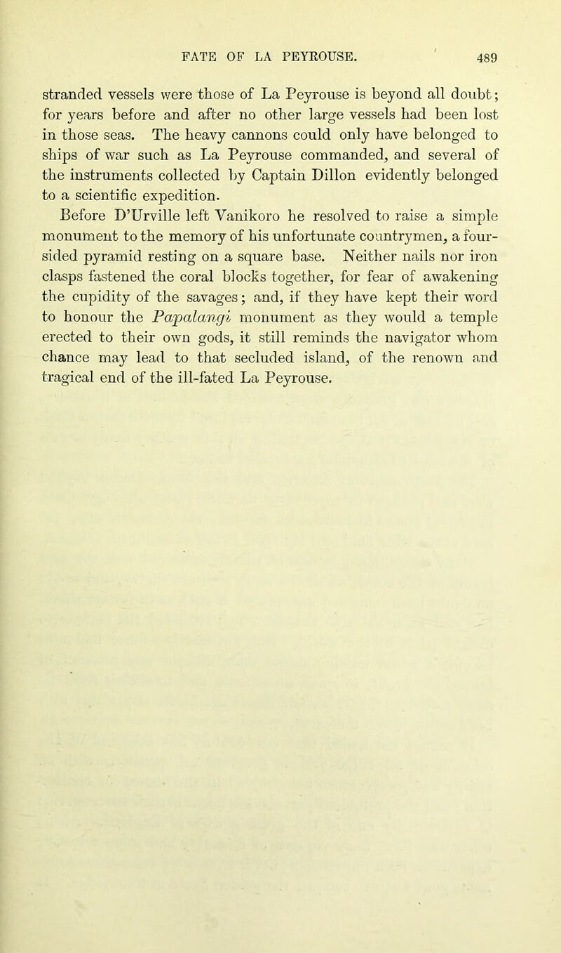 stranded vessels were those of La Peyrouse is beyond all doubt; for years before and after no other large vessels had been lost in those seas. The heavy cannons could only have belonged to ships of war such as La Peyrouse commanded, and several of the instruments collected by Captain Dillon evidently belonged to a scientific expedition. Before D’Urville left Yanikoro he resolved to raise a simple monument to the memory of his unfortunate countrymen, a four- sided pyramid resting on a square base. Neither nails nor iron clasps fastened the coral blocks together, for fear of awakening the cupidity of the savages; and, if they have kept their word to honour the Papalangi monument as they would a temple erected to their own gods, it still reminds the navigator whom chance may lead to that secluded island, of the renown and tragical end of the ill-fated La Peyrouse.