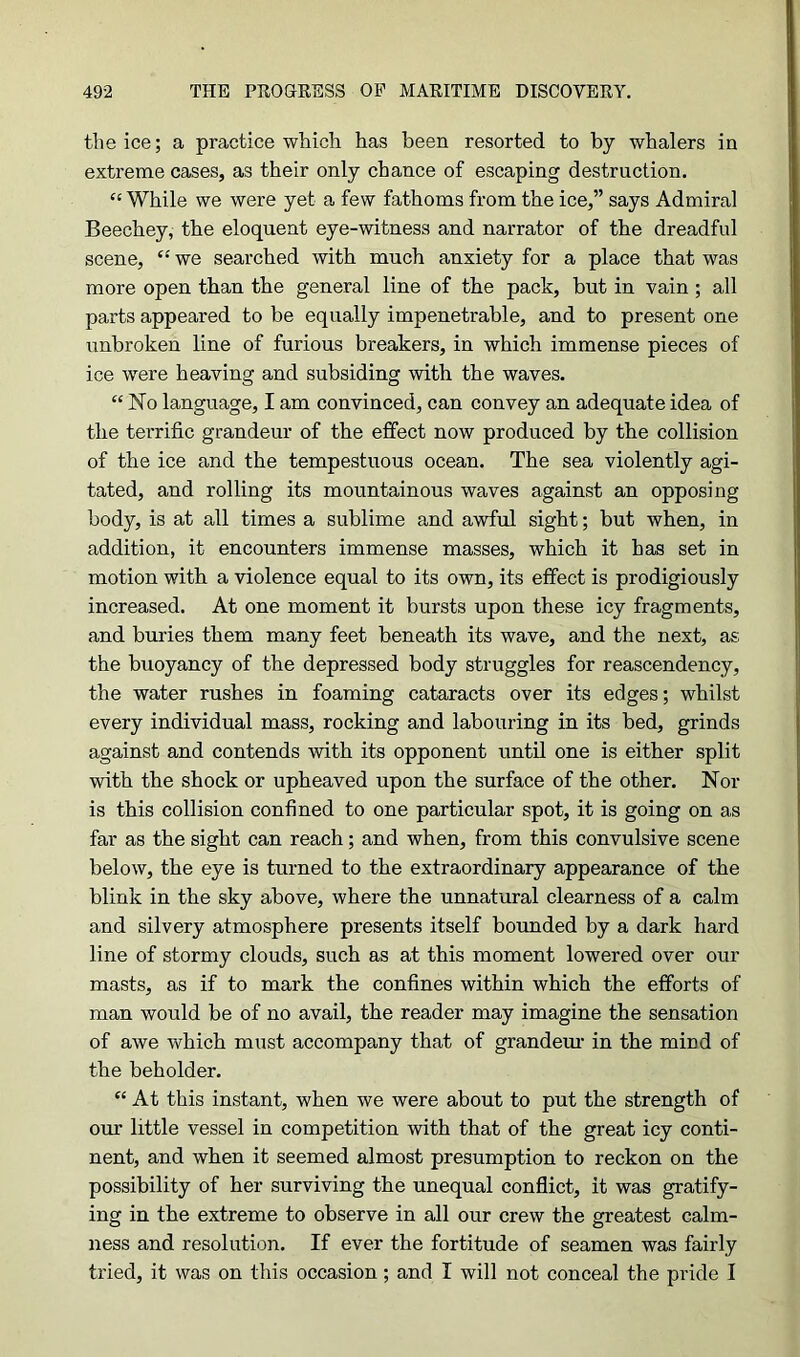 the ice; a practice which has been resorted to by whalers in extreme cases, as their only chance of escaping destruction. “ While we were yet a few fathoms from the ice,” says Admiral Beechey, the eloquent eye-witness and narrator of the dreadful scene, “ we searched with much anxiety for a place that was more open than the general line of the pack, but in vain ; all parts appeared to be equally impenetrable, and to present one unbroken line of furious breakers, in which immense pieces of ice were heaving and subsiding with the waves. “ No language, I am convinced, can convey an adequate idea of the terrific grandeur of the effect now produced by the collision of the ice and the tempestuous ocean. The sea violently agi- tated, and rolling its mountainous waves against an opposing body, is at all times a sublime and awful sight; but when, in addition, it encounters immense masses, which it has set in motion with a violence equal to its own, its effect is prodigiously increased. At one moment it bursts upon these icy fragments, and buries them many feet beneath its wave, and the next, as the buoyancy of the depressed body struggles for reascendency, the water rushes in foaming cataracts over its edges; whilst every individual mass, rocking and labouring in its bed, grinds against and contends with its opponent until one is either split with the shock or upheaved upon the surface of the other. Nor is this collision confined to one particular spot, it is going on as far as the sight can reach; and when, from this convulsive scene below, the eye is turned to the extraordinary appearance of the blink in the sky above, where the unnatural clearness of a calm and silvery atmosphere presents itself bounded by a dark hard line of stormy clouds, such as at this moment lowered over our masts, as if to mark the confines within which the efforts of man would be of no avail, the reader may imagine the sensation of awe which must accompany that of grandeur in the mind of the beholder. “ At this instant, when we were about to put the strength of our little vessel in competition with that of the great icy conti- nent, and when it seemed almost presumption to reckon on the possibility of her surviving the unequal conflict, it was gratify- ing in the extreme to observe in all our crew the greatest calm- ness and resolution. If ever the fortitude of seamen was fairly tried, it was on this occasion; and I will not conceal the pride I