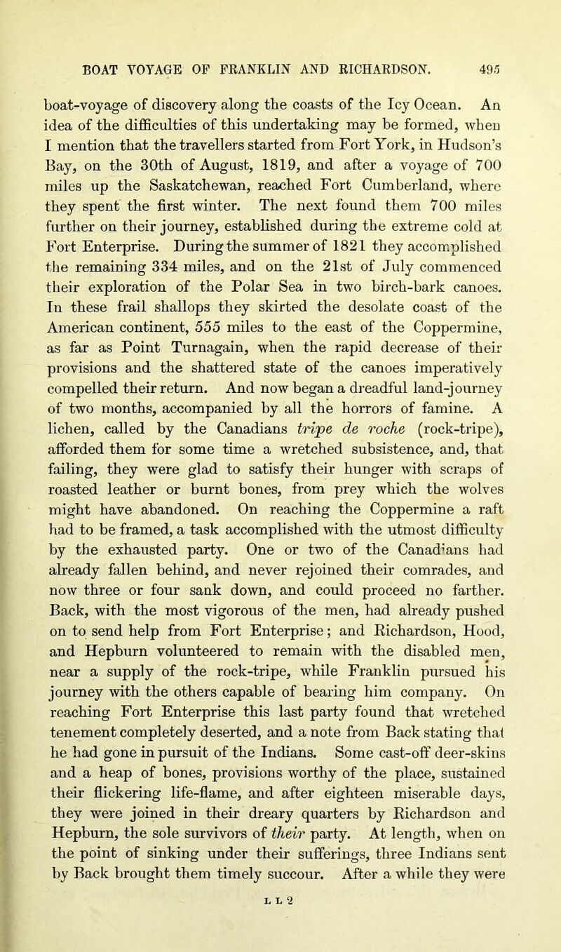 boat-voyage of discovery along the coasts of the Icy Ocean. An idea of the difficulties of this undertaking may be formed, when I mention that the travellers started from Fort York, in Hudson’s Bay, on the 30th of August, 1819, and after a voyage of 700 miles up the Saskatchewan, reached Fort Cumberland, where they spent the first winter. The next found them 700 miles further on their journey, established during the extreme cold at Fort Enterprise. During the summer of 1821 they accomplished the remaining 334 miles, and on the 21st of July commenced their exploration of the Polar Sea in two birch-bark canoes. In these frail shallops they skirted the desolate coast of the American continent, 555 miles to the east of the Coppermine, as far as Point Turnagain, when the rapid decrease of their provisions and the shattered state of the canoes imperatively compelled their return. And now began a dreadful land-journey of two months, accompanied by all the horrors of famine. A lichen, called by the Canadians tripe de roche (rock-tripe), afforded them for some time a wretched subsistence, and, that failing, they were glad to satisfy their hunger with scraps of roasted leather or burnt bones, from prey which the wolves might have abandoned. On reaching the Coppermine a raft had to be framed, a task accomplished with the utmost difficulty by the exhausted party. One or two of the Canadians had already fallen behind, and never rejoined their comrades, and now three or four sank down, and could proceed no farther. Back, with the most vigorous of the men, had already pushed on to send help from Fort Enterprise; and Eichardson, Hood, and Hepburn volunteered to remain with the disabled men, near a supply of the rock-tripe, while Franklin pursued his journey with the others capable of bearing him company. On reaching Fort Enterprise this last party found that wretched tenement completely deserted, and a note from Back stating that he had gone in pursuit of the Indians. Some cast-off deer-skins and a heap of bones, provisions worthy of the place, sustained their flickering life-flame, and after eighteen miserable days, they were joined in their dreary quarters by Richardson and Hepburn, the sole survivors of their party. At length, when on the point of sinking under their sufferings, three Indians sent by Back brought them timely succour. After a while they were L L 2