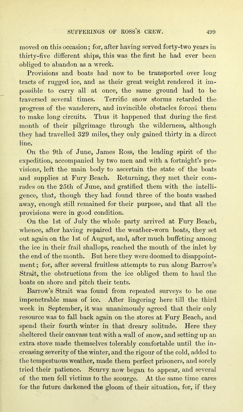 moved on this occasion; for, after having served forty-two years in thirty-five different ships, this was the first he had ever been obliged to abandon as a wreck. Provisions and boats had now to be transported over long tracts of rugged ice, and as their great weight rendered it im- possible to carry all at once, the same ground had to be traversed several times. Terrific snow storms retarded the progress of the wanderers, and invincible obstacles forceu them to make long circuits. Thus it happened that during the first month of their pilgrimage through the wilderness, although they had travelled 329 miles, they only gained thirty in a direct line. On the 9th of June, James Ross, the leading spirit of the expedition, accompanied by two men and with a fortnight’s pro- visions, left the main body to ascertain the state of the boats and supplies at Fury Beach. Returning, they met their com- rades on the 25th of June, and gratified them with the intelli- gence, that, though they had found three of the boats washed away, enough still remained for their purpose, and that all the provisions were in good condition. On the 1st of July the whole party arrived at Fury Beach, whence, after having repaired the weather-worn boats, they set out again on the 1 st of August, and, after much buffeting among the ice in their frail shallops, reached the mouth of the inlet by the end of the month. But here they were doomed to disappoint- ment ; for, after several fruitless attempts to run alorig Barrow’s Strait, the obstructions from the ice obliged them to haul the boats on shore and pitch their tents. Barrow’s Strait was found from repeated surveys to be one impenetrable mass of ice. After lingering here till the third week in September, it was unanimously agreed that their only resource was to fall back again on the stores at Fury Beach, and spend their fourth winter in that dreary solitude. Here they sheltered their canvass tent with a wall of snow, and setting up an extra stove made themselves tolerably comfortable until the in- creasing severity of the winter, and the rigour of the cold, added to the tempestuous weather, made them perfect prisoners, and sorely tried their patience. Scurvy now began to appear, and several of the men fell victims to the scourge. At the same time cares for the future darkened the gloom of their situation, for, if they