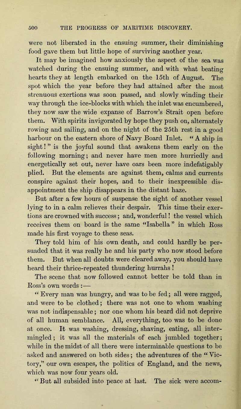 were not liberated in the ensuing summer, their diminishing food gave them but little hope of surviving another year. It may be imagined how anxiously the aspect of the sea was watched during the ensuing summer, and with what beating hearts they at length embarked on the 15th of August. The spot which the year before they had attained after the most strenuous exertions was soon passed, and slowly winding their way through the ice-blocks with which the inlet was encumbered, they now saw the wide expanse of Barrow’s Strait open before them. With spirits invigorated by hope they push on, alternately rowing and sailing, and on the night of the 25th rest in a good harbour on the eastern shore of Navy Board Inlet. “ A ship in sight!” is the joyful sound that awakens them early on the following morning; and never have men more hurriedly and energetically set out, never have oars been more indefatigably plied. But the elements are against them, calms and currents conspire against their hopes, and to their inexpressible dis- appointment the ship disappears in the distant haze. But after a few hours of suspense the sight of another vessel lying to in a calm relieves their despair. This time their exer- tions are crowned with success; and, wonderful! the vessel which receives them on board is the same “Isabella ” in which Boss made his first voyage to these seas. They told him of his own death, and could hardly be per- suaded that it was really he and his party who now stood before them. But when all doubts were cleared away, you should have heard their thrice-repeated thundering hurrahs ! The scene that now followed cannot better be told than in Boss’s own words :— “ Every man was hungry, and was to be fed; all were ragged, and were to be clothed; there was not one to whom washing was not indispensable; nor one whom his beard did not deprive of all human semblance. All, everything, too was to be done at once. It was washing, dressing, shaving, eating, all inter- mingled; it was all the materials of each jumbled together; while in the midst of all there were interminable questions to be asked and answered on both sides; the adventures of the “ Vic- tory,” our own escapes, the politics of England, and the news, which was now four years old. “ But all subsided into peace at last. The sick were accom-