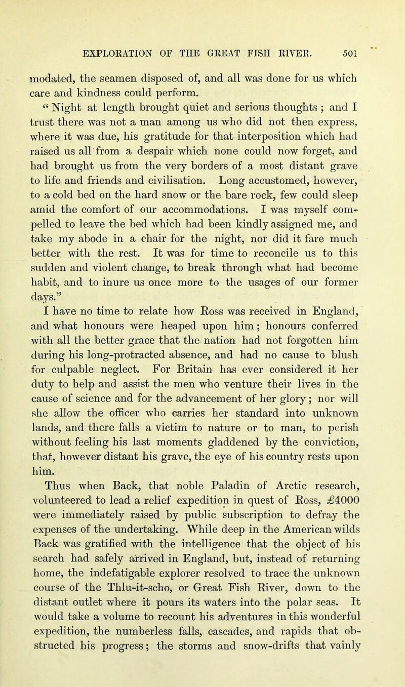 modated, the seamen disposed of, and all was done for us which care and kindness could perform. “ Night at length brought quiet and serious thoughts ; and I trust there was not a man among us who did not then express, where it was due, his gratitude for that interposition which had raised us all from a despair which none could now forget, and had brought us from the very borders of a most distant grave to life and friends and civilisation. Long accustomed, however, to a cold bed on the hard snow or the bare rock, few could sleep amid the comfort of our accommodations. I was myself com- pelled to leave the bed which had been kindly assigned me, and take my abode in a chair for the night, nor did it fare much better with the rest. It was for time to reconcile us to this sudden and violent change, to break through what had become habit, and to inure us once more to the usages of our former days.” I have no time to relate how Ross was received in England, and what honours were heaped upon him; honours conferred with all the better grace that the nation had not forgotten him during his long-protracted absence, and had no cause to blush for culpable neglect. For Britain has ever considered it her duty to help and assist the men who venture their lives in the cause of science and for the advancement of her glory ; nor will she allow the officer who carries her standard into unknown lands, and there falls a victim to nature or to man, to perish without feeling his last moments gladdened by the conviction, that, however distant his grave, the eye of his country rests upon him. Thus when Back, that noble Paladin of Arctic research, volunteered to lead a relief expedition in quest of Ross, £4000 were immediately raised by public subscription to defray the expenses of the undertaking. While deep in the American wilds Back was gratified with the intelligence that the object of his search had safely arrived in England, but, instead of returning home, the indefatigable explorer resolved to trace the unknown course of the Thlu-it-scho, or Great Fish River, down to the distant outlet where it pours its waters into the polar seas. It would take a volume to recount his adventures in this wonderful expedition, the numberless falls, cascades, and rapids that ob- structed his progress; the storms and snow-drifts that vainly