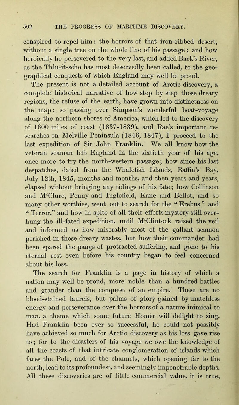 conspired to repel him; the horrors of that iron-ribbed desert, without a single tree on the whole line of his passage; and how heroically he persevered to the very last, and added Back’s River, as the Thlu-it-scho has most deservedly been called, to the geo- graphical conquests of which England may well be proud. The present is not a detailed account of Arctic discovery, a complete historical narrative of how step by step those dreary regions, the refuse of the earth, have grown into distinctness on the map; so passing over Simpson’s wonderful boat-voyage along the northern shores of America, which led to the discovery of 1600 miles of coast (1837-1839), and Rae’s important re- searches on Melville Peninsula (1846, 1847), I proceed to the last expedition of Sir John Franklin. We all know how the veteran seaman left England in the sixtieth year of his age, once more to try the north-western passage; how since his last despatches, dated from the Whalefish Islands, Baffin’s Bay, July 12th, 1845, months and months, and then years and years, elapsed without bringing any tidings of his fate; how Collinson and M'Clure, Penny and Inglefield, Kane and Bellot, and so many other worthies, went out to search for the “ Erebus ” and “ Terror,” and how in spite of all their efforts mystery still over- hung the ill-fated expedition, until M£Clintock raised the veil and informed us how miserably most of the gallant seamen perished in those dreary wastes, but how their commander had been spared the pangs of protracted suffering, and gone to his eternal rest even before his country began to feel concerned about his loss. The search for Franklin is a page in history of which a nation may well be proud, more noble than a hundred battles and grander than the conquest of an empire. These are no blood-stained laurels, but palms of glory gained by matchless energy and perseverance over the horrors of a nature inimical to man, a theme which some future Homer will delight to sing. Had Franklin been ever so successful, he could not possibly have achieved so much for Arctic discovery as his loss gave rise to; for to the disasters of his voyage we owe the knowledge of all the coasts of that intricate conglomeration of islands which faces the Pole, and of the channels, which opening far to the north, lead to its profoundest, and seemingly impenetrable depths. All these discoveries „are of little commercial value, it is true,